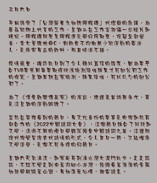 二月二十七日

這一波的疫情來得很兇，影響之大，超乎我們的預計。在這情況下，盡量減少與外界接觸和做好防疫準備，是一個明智的選擇。練劍、練曲、練字等等，都無奈的要擱下一段時間，生活節奏需然打亂了，但換來了一陣跟自己好好相處的體驗。

根據不少專家的建議，當市民選擇疫苗加強劑時，「溝針」會有更好的效果。所以當我和家英哥計劃接種第三針時，毫不猶豫選擇「復必泰」疫苗，亦趕快在星期一完成接種。今次疫情，頗多「重症」和死亡個案都是老人家和未接種疫苗人士，為了各位自己的安危，我呼籲大家盡快接種。

「防疫抗疫基金」第五次發放的行政工作，八和會館的同事們已經完成，星期二我就回會館簽發支票，好讓各會員在艱難的日子下盡快得到支援。

這星期少了外出，在家裡的時間多了，其中一個自娛的節目就是「煲劇」。很享受TVB製作的《家族榮耀》和台灣出品的《華燈初上》，兩套劇的感覺雖然截然不同，但在攝影、美術指導，編劇和演出上都是上乘之作，真心向大家推介。
