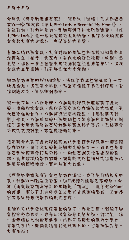 三月十三日

今年的《博愛歡樂傳萬家》，我會以「跳唱」形式和鍾柔美Yumi合作演出《迷人Pink Lady x Breakin&apos; My Heart》，在錄影前，我們在星期一和四安排了兩次歌舞練習，《迷人Pink Lady》是一首大家都熟悉的歌曲，相信今次的演出會喚起大家的記憶外，也帶來新的感覺。

星期二的八和會議，大家討論的焦點在於怎樣做好粵劇界抗疫基金「補遺」的工作。在六次的發放裡面，收到一些意見，指出一些工種並未有被涵括在受惠者名單中，這次會議的主要議題，就是如何拓大支援網。

因為星期五要回到TVB錄影，所以星期三在家先做了一次快速檢測，近來甚少外出，而且亦接種了第三針疫苗，自信問題不大，果然順利過關。

同一天下午，八和會館、八和粵劇學院和英國諾丁漢大學，透過視像會議，進行簽署交流合作備忘錄的儀式。是次歷史性的合作，八和將派出藝術總監、「粵劇新秀計劃」學員、八和學院學生和樂師在今年底和明年初分別到諾丁漢大學的馬來西亞分校和英國本校作交流，至於寧波分校的交流計劃，亦在積極商討中。

很高興今次諾丁漢大學能成為八和會館和學院第一個國際合作夥伴，諾丁漢大學是英國頂尖學府之一，而且在馬來西亞和中國寧波設有分校，一向對亞洲文化有很深的認識，能有這樣的合作夥伴，對粵劇文化在海外的推廣和八和學員的國際視野，實在有莫大益處。

《博愛歡樂傳萬家》會在星期六播出，為了更好的影音效果，我和Yumi就在星期五，回TVB預先錄影表演項目。今年《博愛歡樂傳萬家》的主題是「傳承」，除了我和Yumi的演出，家英哥亦與徒弟王志良以古腔演唱粵曲，其他演出亦多以跨世代合作的形式呈現。

星期六是八和發放防疫基金的日子，作為主席，我除了回會館關心過程外，也藉此機會和會員見見面、打打氣。這一波疫情比之前的更嚴重，八和子弟面對的壓力也更大，需要的支持，無論是物質或是精神上的，也要加點力量。大家加油！