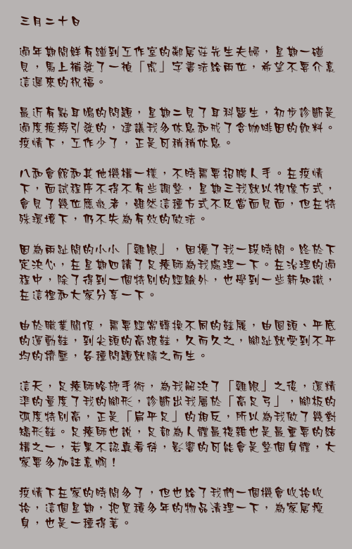 三月二十日

過年期間鮮有踫到工作室的鄰居莊先生夫婦，星期一碰見，馬上補發了一禎「虎」字書法給兩位，希望不要介意這遲來的祝福。

最近有點耳鳴的問題，星期二見了耳科醫生，初步診斷是過度疲癆引發的，建議我多休息和戒了含咖啡因的飲料。疫情下，工作少了，正是可稍稍休息。

八和會館和其他機構一樣，不時需要招聘人手。在疫情下，面試程序不得不有些調整，星期三我就以視像方式，會見了幾位應徵者，雖然這種方式不及當面見面，但在特殊環境下，仍不失為有效的做法。

因為兩趾間的小小「雞眼」，困擾了我一段時間。終於下定決心，在星期四請了足療師為我處理一下。在治理的過程中，除了得到一個特別的經驗外，也學到一些新知識，在這裡和大家分享一下。

由於職業關係，需要經常轉換不同的鞋履，由圓頭、平底的運動鞋，到尖頭的高跟鞋，久而久之，腳趾就受到不平均的擠壓，各種問題就隨之而生。

這天，足療師略施手術，為我解決了「雞眼」之後，還精準的量度了我的腳形，診斷出我屬於「高足弓」，腳板的弧度特別高，正是「扁平足」的相反，所以為我做了幾對矯形鞋。足療師也說，足部為人體最複雜也是最重要的結構之一，若果不認真看待，影響的可能會是整個身體，大家要多加註意啊！

疫情下在家的時間多了，但也給了我們一個機會收拾收拾，這個星期，把累積多年的物品清理一下，為家居瘦身，也是一種得著。