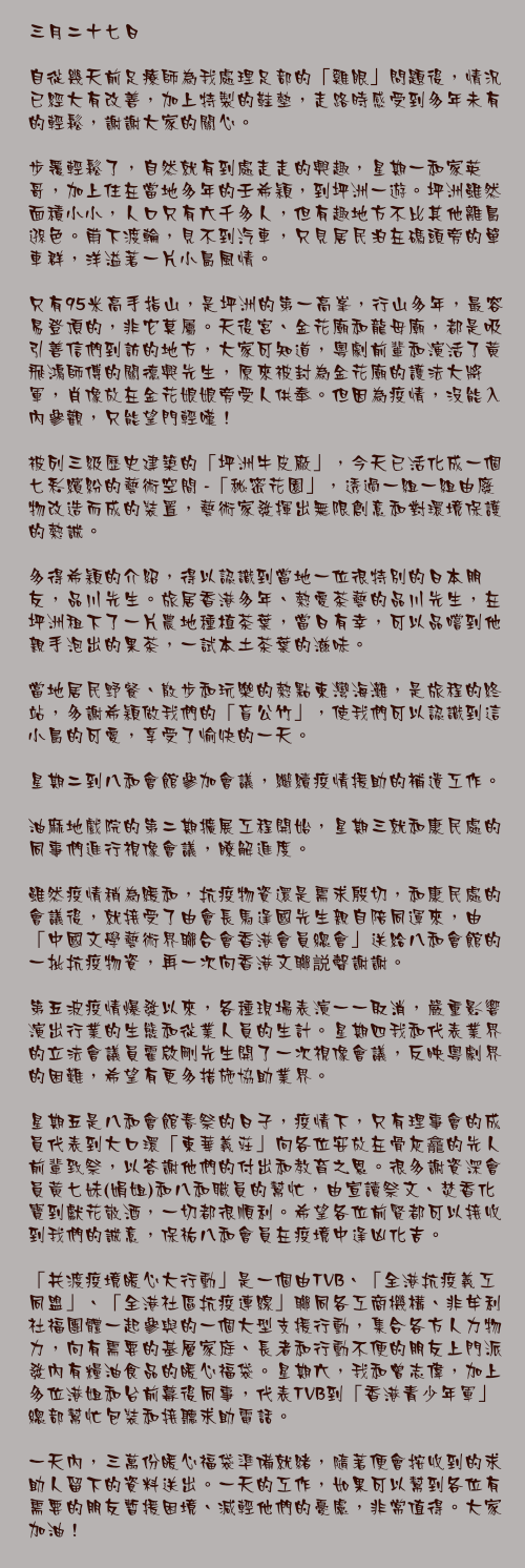 三月二十七日

自從幾天前足療師為我處理足部的「雞眼」問題後，情況已經大有改善，加上特製的鞋墊，走路時感受到多年未有的輕鬆，謝謝大家的關心。

步覆輕鬆了，自然就有到處走走的興趣，星期一和家英哥，加上住在當地多年的壬希穎，到坪洲一遊。坪洲雖然面積小小，人口只有六千多人，但有趣地方不比其他離島遜色。甫下渡輪，見不到汽車，只見居民泊在碼頭旁的單車群，洋溢著一片小島風情。

只有95米高手指山，是坪洲的第一高峯，行山多年，最容易登頂的，非它莫屬。天後宮、金花廟和龍母廟，都是吸引善信們到訪的地方，大家可知道，粵劇前輩和演活了黃飛鴻師傅的關德興先生，原來被封為金花廟的護法大將軍，肖像放在金花娘娘旁受人供奉。但因為疫情，沒能入內參觀，只能望門輕嘆！

被列三級歷史建築的「坪洲牛皮廠」，今天已活化成一個七彩繽紛的藝術空間 -「秘密花園」，透過一組一組由廢物改造而成的裝置，藝術家發揮出無限創意和對環境保護的熱誠。

多得希穎的介紹，得以認識到當地一位很特別的日本朋友，品川先生。旅居香港多年、熱愛茶藝的品川先生，在坪洲租下了一片農地種植茶葉，當日有幸，可以品嚐到他親手泡出的果茶，一試本土茶葉的滋味。

當地居民野餐、散步和玩樂的熱點東灣海灘，是旅程的終站，多謝希穎做我們的「盲公竹」，使我們可以認識到這小島的可愛，享受了愉快的一天。

星期二到八和會館參加會議，繼續疫情援助的補遺工作。

油麻地戲院的第二期擴展工程開始，星期三就和康民處的同事們進行視像會議，瞭解進度。

雖然疫情稍為緩和，抗疫物資還是需求殷切，和康民處的會議後，就接受了由會長馬逢國先生親自陪同運來，由「中國文學藝術界聯合會香港會員總會」送給八和會館的一批抗疫物資，再一次向香港文聯説聲謝謝。

第五波疫情爆發以來，各種現場表演一一取消，嚴重影響演出行業的生態和從業人員的生計。星期四我和代表業界的立法會議員霍啟剛先生開了一次視像會議，反映粵劇界的困難，希望有更多措施協助業界。

星期五是八和會館春祭的日子，疫情下，只有理事會的成員代表到大口環「東華義莊」向各位安放在骨灰龕的先人前輩致祭，以答謝他們的付出和教育之恩。很多謝資深會員黃七妹(娟姐)和八和職員的幫忙，由宣讀祭文、焚香化寶到獻花敬酒，一切都很順利。希望各位前賢都可以接收到我們的誠意，保祐八和會員在疫境中逢凶化吉。

「共渡疫境暖心大行動」是一個由TVB、「全港抗疫義工同盟」、「全港社區抗疫連線」聯同各工商機構、非牟利社福團體一起參與的一個大型支援行動，集合各方人力物力，向有需要的基層家庭、長者和行動不便的朋友上門派發內有糧油食品的暖心福袋。星期六，我和曾志偉，加上多位港姐和台前幕後同事，代表TVB到「香港青少年軍」總部幫忙包裝和接聽求助電話。

一天內，三萬份暖心福袋準備就緒，隨著便會按收到的求助人留下的資料送出。一天的工作，如果可以幫到各位有需要的朋友暫援困境、減輕他們的憂慮，非常值得。大家加油！
