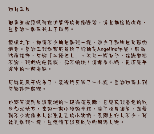 四月三日

因第五波疫情而被迫暫停的舞蹈練習，這星期終於恢復，在星期一和五共上了兩節。

疫情之下，相信不少朋友和我一樣，都少了和朋友見面的機會。星期三我和家英哥約了好朋友Angelina午餐，因為防疫措施，只好「二檯三人」。不見一段日子，話題自然不絕，我們吃吃談談，好不愉快！這個多小時，是近來平淡中的一個亮點。

可能是瓜子吃多了，發現門牙崩了一小處。星期四馬上到牙醫診所處理。

由將軍澳到日出康城的一段海濱長廊，已變成我喜愛的散步心水地方，來回一個小時的步程，除了悅目海景、還看到不少跟隨主人出來走走的小狗們。長廊上行人不少，可能是和我一樣，在疫情下出來散心的同路人吧。