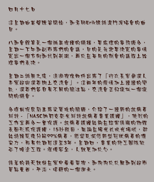 四月十七日

這星期由美聲練習開始，和老師Erik綵排澳門演唱會的曲目。

八和會館算是一個稍具規模的機構，要處理的事務頗多，星期一下午和副市席們的會議，目的是先把要決定的事情定出一個方向和找到共識，再放在每月的例會的議程上給理事們表決。

星期二排舞之後，透過視像軟件出席了「行政長官參選人李家超與選委網上交流會」。這兩年的疫情加上種種的變數，選委們各自有不同的關注點，交流會正好提供一個提問的機會。

多得前保良局主席梁寶珠的關顧，介紹了一種新的抗病毒科技 - 「NASC納司克奈米科技抗病毒專業鍍膜」，使我的工作室再多一重保護。抗病毒鍍膜能夠在經常接觸的物體表面形成保護膜，15秒殺菌，無論在暗光或微光場域，都能持續反復分解99%病毒，抵禦及減低新型冠狀病毒的傳染力，而有效期可達至3年。星期四，專業的施工團隊做妥了噴塗工程。環境安全，人就更加放心。

接著的幾天就待在家中看看電視、和狗狗放放風和到超市買點東西，平淡、恬靜的一個週未。
