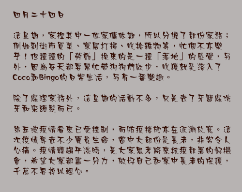 四月二十四日

這星期，家裡其中一位家傭休期，所以分擔了部份家務；例如到街市買菜、家居打掃、收拾雜物等，忙個不亦樂乎！但種種的「勞動」換來的是一種「落地」的感覺，另外，因為每天都要幫忙帶狗狗們散步，收穫就是溶入了Coco和Bingo的日常生活，另有一番樂趣。

除了處理家務外，這星期的活動不多，只是去了牙醫處洗牙和染頭髮而已。

第五波疫情看來已受控制，而防疫措施亦在逐漸放寬。這次疫情奪去不少寶貴生命，當中大部份是長者，非常令人心痛。疫情轉趨平淡時，是大家思考將來抗疫部署的好機會，希望大家都盡一分力，做好自己和家中長者的保護，千萬不要掉以輕心。