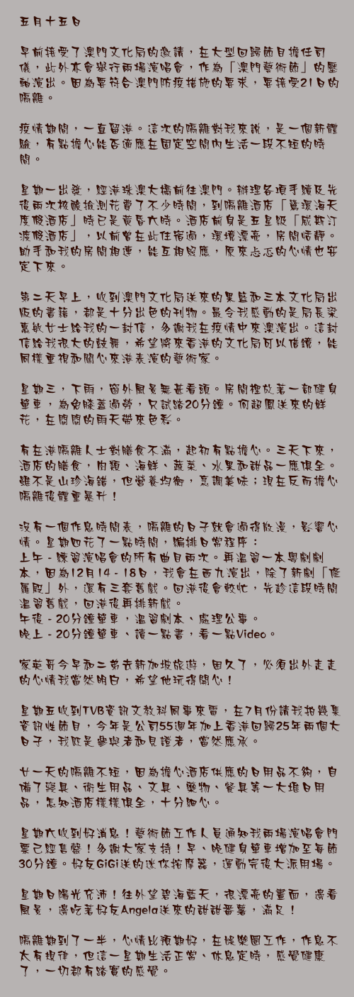 五月十五日

早前接受了澳門文化局的邀請，在大型回歸節目擔任司儀，此外亦會舉行兩場演唱會，作為「澳門藝術節」的壓軸演出。因為要符合澳門防疫措施的要求，要接受21日的隔離。

疫情期間，一直留港。這次的隔離對我來說，是一個新體驗，有點擔心能否適應在固定空間內生活一段不短的時間。

星期一出發，經港珠澳大橋前往澳門。辦理各項手續及先後兩次核酸撿測花費了不少時間，到隔離酒店「鷺環海天度假酒店」時已是黃昏六時。酒店前身是五星級「威斯汀渡假酒店」，以前曾在此住宿過，環境漂亮，房間恬靜。助手和我的房間相連，能互相照應，原來忐忑的心情也安定下來。

第二天早上，收到澳門文化局送來的果籃和三本文化局出版的書籍，都是十分出色的刊物。最令我感動的是局長梁惠敏女士給我的一封信，多謝我在疫情中來澳演出。這封信給我很大的鼓舞，希望將來香港的文化局可以借鏡，能同樣重視和關心來港表演的藝術家。

星期三，下雨，窗外風景無甚看頭。房間裡放著一部健身單車，為免膝蓋過勞，只試踏20分鐘。何超鳳送來的鮮花，在悶悶的雨天帶來色彩。

有在港隔離人士對膳食不滿，起初有點擔心。三天下來，酒店的膳食，肉類、海鮮、蔬菜、水果和甜品一應俱全。雖不是山珍海錯，但營養均衡，烹調美味；現在反而擔心隔離後體重暴升！

沒有一個作息時間表，隔離的日子就會過得散漫，影響心情。星期四花了一點時間，編排日常程序：
上午 - 練習演唱會的所有曲目兩次。再溫習一本粵劇劇本，因為12月14 - 18日，我會在西九演出，除了新劇「修羅殿」外，還有三套舊戲。回港後會較忙，先趁這段時間溫習舊戲，回港後再排新戲。
午後 - 20分鐘單車，溫習劇本、處理公事。
晚上 - 20分鐘單車、讀一點書，看一點Video。

家英哥今早和二弟去新加坡旅遊，困久了，必須出外走走的心情我當然明白，希望他玩得開心！

星期五收到TVB資訊文教科同事來電，在7月份請我拍幾集資訊性節目，今年是公司55週年加上香港回歸25年兩個大日子，我既是參與者和見證者，當然應承。

廿一天的隔離不短，因為擔心酒店供應的日用品不夠，自備了寢具、衛生用品、文具、藥物、餐具等一大堆日用品，怎知酒店樣樣俱全，十分細心。

星期六收到好消息！藝術節工作人員通知我兩場演唱會門票己經售罄！多謝大家支持！早、晚健身單車增加至每節30分鐘。好友GiGi送的迷你按摩器，運動完後大派用場。

星期日陽光充沛！往外望碧海藍天，很漂亮的畫面，邊看風景，邊吃著好友Angela送來的甜甜番薯，滿足！

隔離期到了一半，心情比預期好，在娛樂圈工作，作息不太有規律，但這一星期生活正常、休息定時，感覺健康了，一切都有踏實的感覺。