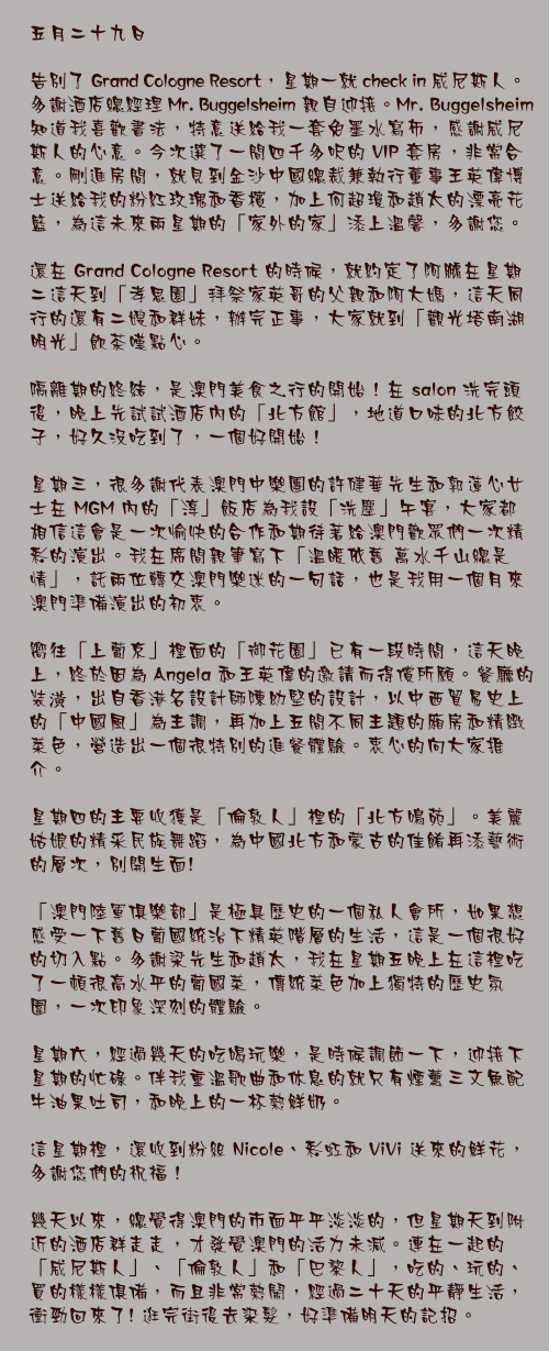 五月二十九日

告別了 Grand Cologne Resort，星期一就 check in 威尼斯人。多謝酒店總經理 Mr. Buggelsheim 親自迎接。Mr. Buggelsheim 知道我喜歡書法，特意送給我一套免墨水寫布，感謝威尼斯人的心意。今次選了一間四千多呎的 VIP 套房，非常合意。剛進房間，就見到金沙中國總裁兼執行董事王英偉博士送給我的粉紅玫瑰和香檳，加上何超瓊和趙太的漂亮花籃，為這未來兩星期的「家外的家」添上溫馨，多謝您。

還在 Grand Cologne Resort 的時候，就約定了阿鵬在星期二這天到「孝思園」拜祭家英哥的父親和阿大媽，這天同行的還有二嫂和群妹，辦完正事，大家就到「觀光塔南湖明光」飲茶嘆點心。

隔離期的終結，是澳門美食之行的開始！在 salon 洗完頭後，晚上先試試酒店內的「北方館」，地道口味的北方餃子，好久沒吃到了，一個好開始！

星期三，很多謝代表澳門中樂團的許健華先生和郭蓮心女士在 MGM 內的「淳」飯店為我設「洗塵」午宴，大家都相信這會是一次愉快的合作和期待著給澳門歡眾們一次精彩的演出。我在席間親筆寫下「溫暖依舊 萬水千山總是情」，託兩位轉交澳門樂迷的一句話，也是我用一個月來澳門準備演出的初衷。

嚮往「上葡京」裡面的「御花園」已有一段時間，這天晚上，終於因為 Angela 和王英偉的邀請而得償所願。餐廳的裝潢，出自香港名設計師陳幼堅的設計，以中西貿易史上的「中國風」為主調，再加上五間不同主題的廂房和精緻菜色，營造出一個很特別的進餐體驗。衷心的向大家推介。

星期四的主要收獲是「倫敦人」裡的「北方鳴苑」。美麗姑娘的精采民族舞蹈，為中國北方和蒙古的佳餚再添藝術的層次，別開生面!

「澳門陸軍俱樂部」是極具歷史的一個私人會所，如果想感受一下舊日葡國統治下精英階層的生活，這是一個很好的切入點。多謝梁先生和趙太，我在星期五晚上在這裡吃了一頓很高水平的葡國菜，傳統菜色加上獨特的歷史氛圍，一次印象深刻的體驗。

星期六，經過幾天的吃喝玩樂，是時候調節一下，迎接下星期的忙碌。伴我重溫歌曲和休息的就只有煙薰三文魚配牛油果吐司，和晚上的一杯熱鮮奶。

這星期裡，還收到粉絲 Nicole、彩虹和 ViVi 送來的鮮花，多謝您們的祝福！

幾天以來，總覺得澳門的市面平平淡淡的，但星期天到附近的酒店群走走，才發覺澳門的活力未減。連在一起的「威尼斯人」、「倫敦人」和「巴黎人」，吃的、玩的、買的樣樣俱備，而且非常熱鬧，經過二十天的平靜生活，衝勁回來了! 逛完街後去染髮，好準備明天的記招。