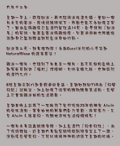六月十二日

星期一早上，啟程回港。再次經過港珠澳大橋，重回一個月未見的香港，疫情持續褪減下，市面也差不多回復正常了。因為在隔離後已在澳門居住滿14天，合乎採用「回港易」的安排，無需在香港隔離檢疫，只需通過兩次核酸檢測和自己監測體溫就可在港自由行動。

回港第二天，就有禮物拆！多謝Gucci送我的小手袋和 NaturalBisse 的護膚套裝！

離港一個月，也闊別了日本菜一個月，急不及待的在晚上和家英哥到訪「福村」撐檯腳，大快朵頤之餘，也細談我的澳門之行。

8號星期三到八和會館參與會議，星期四就回TVB為「好聲好戲」試服裝，加上回復了恆常的練歌練舞等活動，感覺上已重拾離港前的生活節奏。

星期五晚上出席了一位服務了友邦保險25年的朋友 Alwin 的榮休派對，宴會由他的同事們合力策劃，非常落力，足見 Alwin 人緣甚好，祝願他退休生活燦爛精彩！

一個月未有認真鍛鍊身體，加上在澳門「好食好住」，為了保持體能，趁星期六有點空閒時間到健身室上了一課，運動後感覺良好，又可以精精神神的迎接下星期的忙碌。