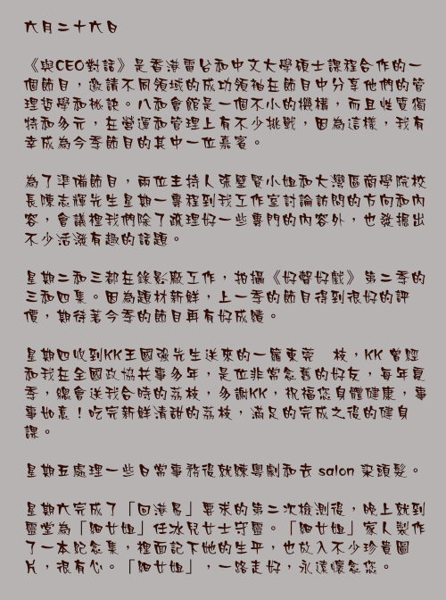 六月二十六日

《與CEO對話》是香港電台和中文大學碩士課程合作的一個節目，邀請不同領域的成功領袖在節目中分享他們的管理哲學和祕訣。八和會館是一個不小的機構，而且性質獨特和多元，在營運和管理上有不少挑戰，因為這樣，我有幸成為今季節目的其中一位嘉賓。

為了準備節目，兩位主持人張璧賢小姐和大灣區商學院校長陳志輝先生星期一專程到我工作室討論訪問的方向和內容，會議裡我們除了疏理好一些專門的內容外，也發掘出不少活潑有趣的話題。

星期二和三都在錄影廠工作，拍攝《好聲好戲》第二季的三和四集。因為題材新鮮，上一季的節目得到很好的評價，期待著今季的節目再有好成績。

星期四收到KK王國強先生送來的一籮東莞荔枝，KK 曾經和我在全國政協共事多年，是位非常念舊的好友，每年夏季，總會送我合時的茘枝，多謝KK，祝福您身體健康，事事如意！吃完新鮮清甜的荔枝，滿足的完成之後的健身課。

星期五處理一些日常事務後就練粵劇和去 salon 染頭髮。

星期六完成了「回港易」要求的第二次檢測後，晚上就到靈堂為「細女姐」任冰兒女士守靈。「細女姐」家人製作了一本紀念集，裡面記下她的生平，也放入不少珍貴圖片，很有心。「細女姐」，一路走好，永遠懷念您。