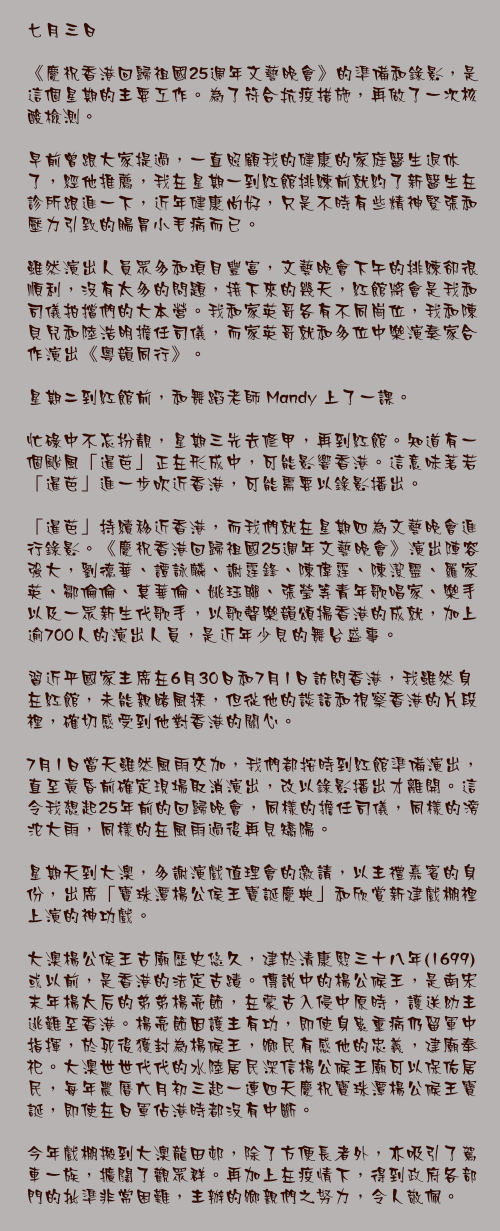 七月三日

《慶祝香港回歸祖國25週年文藝晚會》的準備和錄影，是這個星期的主要工作。為了符合抗疫措施，再做了一次核酸檢測。

早前曾跟大家提過，一直照顧我的健康的家庭醫生退休了，經他推薦，我在星期一到紅館排練前就約了新醫生在診所跟進一下，近年健康尚好，只是不時有些精神緊張和壓力引致的腸胃小毛病而已。

雖然演出人員眾多和項目豐富，文藝晚會下午的排練卻很順利，沒有太多的問題，接下來的幾天，紅館將會是我和司儀拍擋們的大本營。我和家英哥各有不同崗位，我和陳貝兒和陸浩明擔任司儀，而家英哥就和多位中樂演奏家合作演出《粵韻同行》。

星期二到紅館前，和舞蹈老師 Mandy 上了一課。

忙碌中不忘扮靚，星期三先去修甲，再到紅館。知道有一個颱風「暹芭」正在形成中，可能影響香港。這意味著若「暹芭」進一步吹近香港，可能需要以錄影播出。

「暹芭」持續移近香港，而我們就在星期四為文藝晚會進行錄影。《慶祝香港回歸祖國25週年文藝晚會》演出陣容強大，劉德華、譚詠麟、謝霆鋒、陳偉霆、陳潔靈、羅家英、鄒倫倫、莫華倫、姚珏聯、張瑩等青年歌唱家、樂手以及一眾新生代歌手，以歌聲樂韻頌揚香港的成就，加上逾700人的演出人員，是近年少見的舞台盛事。

習近平國家主席在6月30日和7月1日訪問香港，我雖然身在紅館，未能親睹風採，但從他的談話和視察香港的片段裡，確切感受到他對香港的關心。

7月1日當天雖然風雨交加，我們都按時到紅館準備演出，直至黃昏前確定現場取消演出，改以錄影播出才離開。這令我想起25年前的回歸晚會，同樣的擔任司儀，同樣的滂沱大雨，同樣的在風雨過後再見矯陽。

星期天到大澳，多謝演戲值理會的邀請，以主禮嘉賓的身份，出席「寶珠潭楊公侯王寶誕慶典」和欣賞新建戲棚裡上演的神功戲。

大澳楊公侯王古廟歷史悠久，建於清康熙三十八年(1699)或以前，是香港的法定古蹟。傳說中的楊公候王，是南宋末年楊太后的弟弟楊亮節，在蒙古入侵中原時，護送幼主逃難至香港。楊亮節因護主有功，即使身患重病仍留軍中指揮，於死後獲封為楊候王，鄉民有感他的忠義，建廟奉祀。大澳世世代代的水陸居民深信楊公候王廟可以保佑居民，每年農曆六月初三起一連四天慶祝寶珠潭楊公候王寶誕，即使在日軍佔港時都沒有中斷。

今年戲棚搬到大澳龍田邨，除了方便長者外，亦吸引了駕車一族，擴闊了觀眾群。再加上在疫情下，得到政府各部門的批準非常困難，主辦的鄉親們之努力，令人敬佩。