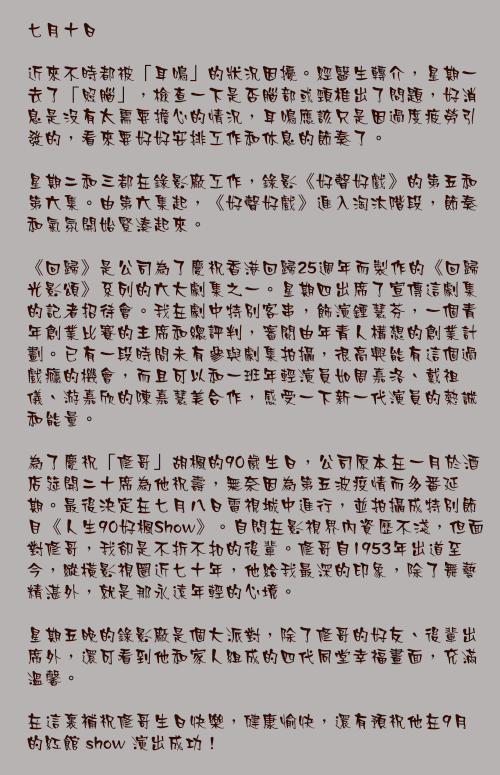 七月十日

近來不時都被「耳鳴」的狀況因擾。經醫生轉介，星期一去了「照腦」，檢查一下是否腦部或頸椎出了問題，好消息是沒有太需要擔心的情況，耳鳴應該只是因過度疲勞引發的，看來要好好安排工作和休息的節奏了。

星期二和三都在錄影廠工作，錄影《好聲好戲》的第五和第六集。由第六集起，《好聲好戲》進入淘汰階段，節奏和氣氛開始緊湊起來。

《回歸》是公司為了慶祝香港回歸25週年而製作的《回歸光影頌》系列的六大劇集之一。星期四出席了宣傳這劇集的記者招待會。我在劇中特別客串，飾演鍾慧芬，一個青年創業比賽的主席和總評判，審閱由年青人構想的創業計劃。已有一段時間未有參與劇集拍攝，很高興能有這個過戲癮的機會，而且可以和一班年輕演員如周嘉洛、戴祖儀、游嘉欣的陳嘉慧美合作，感受一下新一代演員的熱誠和能量。

為了慶祝「修哥」胡楓的90歲生日，公司原本在一月於酒店筵開二十席為他祝壽，無奈因為第五波疫情而多番延期。最後決定在七月八日電視城中進行，並拍攝成特別節目《人生90好楓Show》。自問在影視界內資歷不淺，但面對修哥，我卻是不折不扣的後輩。修哥自1953年出道至今，縱橫影視圈近七十年，他給我最深的印象，除了舞藝精湛外，就是那永遠年輕的心境。

星期五晚的錄影廠是個大派對，除了修哥的好友、後輩出席外，還可看到他和家人組成的四代同堂幸福畫面，充滿溫馨。

在這裏補祝修哥生日快樂，健康愉快，還有預祝他在9月的紅館 show 演出成功！