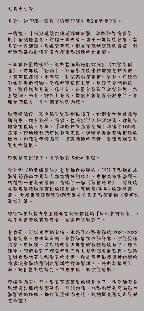 七月十七日

星期一回 TVB，錄影《好聲好戲》第2季的第7集。

一轉眼，「油麻地戲院場地夥伴計劃 - 粵劇新秀演出系列」由開始至今，已經十年光景。第十一年度的節目，在星期二晚開鑼。自從去年底，因為油麻地戲院的擴建，我們移師高山劇場新翼作演出和訓練的大本營。

十年前計劃開始時，我們在油麻地戲院演出《六國大封相》，當年的「封相」，要由資深的老倌帶領著新秀們，才可完成演出。十年後，在開鑼前演出同一劇目，已經全部由新秀們擔綱，老倌們變成座上客，見證後輩們的成長，顯得別有意義。這十年，計劃已孕育了三批新秀，加上樂師、佈景、行政人員等，粵劇界朝氣蓬勃起來了。目睹他們成長，是一個美妙的過程。

因疫情關係，不少節目無奈的取消了，但機會往往伴隨危難而來。網上教學、演出、在演出引入新科技等，都是危機中促成的。今年，「粵劇新秀演出系列」準備了100場演出，證明瞭我們可以自強不息、與時並進和克服因難的能力，相信在疫情過後，這段時間的歷鍊，會讓粵劇界有更大的發展。

白頭髮又出現了，星期四到 Salon 處理。

今年的《明愛暖萬心》在星期六晚舉行。我除了和鄭衍峰和宋苑穎兩位青年人拍檔擔任司儀外，也因為周振基博士伉儷的一百萬元贊助，演唱了一曲《華麗轉身》。這晚的亮點有專程回港演出的陳美齡、張勝量(牛牛) 的鋼琴演奏、 大灣區管絃樂團向利孝和夫人致意而演奏的《黃河協奏曲》等。

周守仁主教在晚會上說希望大家都能夠「以小善行大愛」，從千多萬元的善款來看，香港市民做到了。

星期天，我以主席的身份，主持了八和會館的 2021-2022 會員大會。自兩年多前，會館和各位八和子弟，深受疫情打擊，可以說，這段時間是近年會館最艱難的日子。但危難中，我們看到了理事們和工作人員的關愛和熱枕，無論在財政和物資上對會員的支援、向政府爭取演出神功戲的演出機會和檢疫測試安排的體恤安排上，他們都奮戰不懈，付出最大的努力。作為主席，我深受感動。

疫情令過去一年，會員交流聚會的機會少了，但星期天看到踴躍出席的梨園子弟，令我相信，八和仍然是充滿動力和團結的組織，期待著疫情過去後，我們再為廣大市民帶來歡樂！