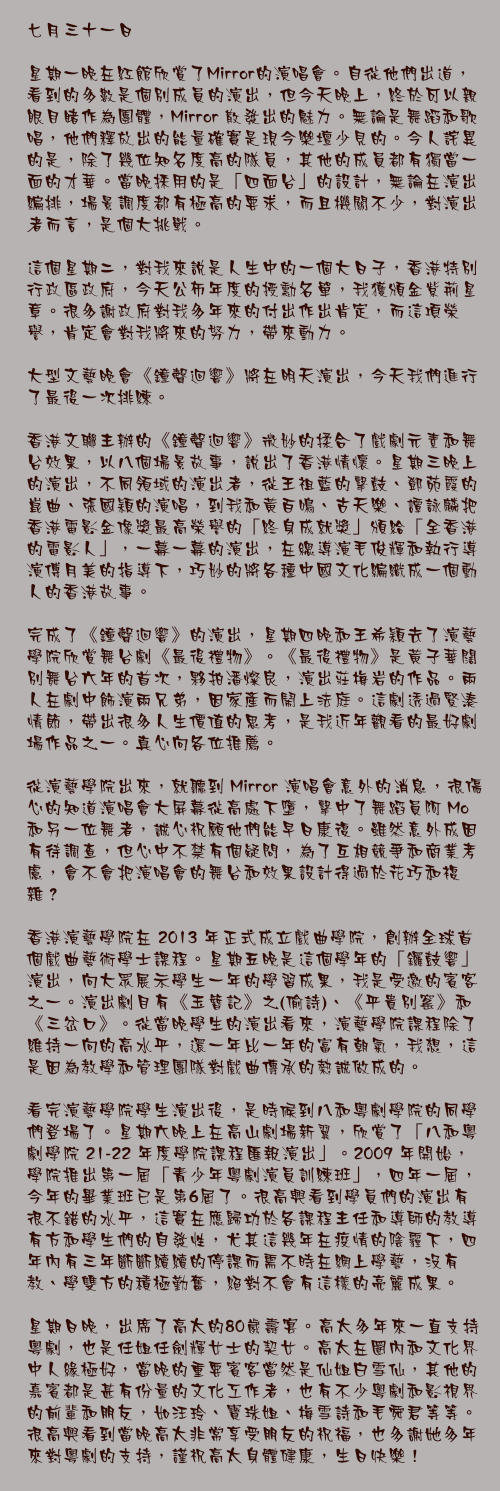七月三十一日

星期一晚在紅館欣賞了Mirror的演唱會。自從他們出道，看到的多數是個別成員的演出，但今天晚上，終於可以親眼目睹作為團體，Mirror 散發出的魅力。無論是舞蹈和歌唱，他們釋放出的能量確實是現今樂壇少見的。今人詫異的是，除了幾位知名度高的隊員，其他的成員都有獨當一面的才華。當晚採用的是「四面台」的設計，無論在演出編排，場景調度都有極高的要求，而且機關不少，對演出者而言，是個大挑戰。

這個星期二，對我來說是人生中的一個大日子，香港特別行政區政府，今天公佈年度的授勳名單，我獲頒金紫荊星章。很多謝政府對我多年來的付出作出肯定，而這項榮譽，肯定會對我將來的努力，帶來動力。

大型文藝晚會《鐘聲迴響》將在明天演出，今天我們進行了最後一次排練。

香港文聯主辦的《鐘聲迴響》微妙的揉合了戲劇元素和舞台效果，以八個場景故事，說出了香港情懷。星期三晚上的演出，不同領域的演出者，從王祖藍的擊鼓、鄧苑霞的崑曲、張國穎的演唱，到我和黃百鳴、古天樂、譚詠麟把香港電影金像獎最高榮譽的「終身成就獎」頒給「全香港的電影人」，一幕一幕的演出，在總導演毛俊輝和執行導演傅月美的指導下，巧妙的將各種中國文化編織成一個動人的香港故事。

完成了《鐘聲迴響》的演出，星期四晚和王希穎去了演藝學院欣賞舞台劇《最後禮物》。《最後禮物》是黃子華闊別舞台六年的首次，夥拍潘燦良，演出莊梅岩的作品。兩人在劇中飾演兩兄弟，因家產而鬧上法庭。這劇透過緊湊情節，帶出很多人生價值的思考，是我近年觀看的最好劇場作品之一。真心向各位推薦。

從演藝學院出來，就聽到 Mirror 演唱會意外的消息，很傷心的知道演唱會大屏幕從高處下墮，擊中了舞蹈員阿 Mo 和另一位舞者，誠心祝願他們能早日康復。雖然意外成因有待調查，但心中不禁有個疑問，為了互相競爭和商業考慮，會不會把演唱會的舞台和效果設計得過於花巧和複雜？

香港演藝學院在 2013 年正式成立戲曲學院，創辦全球首個戲曲藝術學士課程。星期五晚是這個學年的「鑼鼓響」演出，向大眾展示學生一年的學習成果，我是受邀的賓客之一。演出劇目有《玉簪記》之(偷詩)、《平貴別窰》和《三岔口》。從當晚學生的演出看來，演藝學院課程除了維持一向的高水平，還一年比一年的富有朝氣，我想，這是因為教學和管理團隊對戲曲傳承的熱誠做成的。

看完演藝學院學生演出後，是時候到八和粵劇學院的同學們登場了。星期六晚上在高山劇場新翼，欣賞了「八和粵劇學院 21-22 年度學院課程匯報演出」。2009 年開始，學院推出第一屆「青少年粵劇演員訓練班」，四年一屆，今年的畢業班已是第6屆了。很高興看到學員們的演出有很不錯的水平，這實在應歸功於各課程主任和導師的教導有方和學生們的自發性，尤其這幾年在疫情的陰霾下，四年內有三年斷斷續續的停課而需不時在網上學藝，沒有教、學雙方的積極勤奮，絕對不會有這樣的亮麗成果。

星期日晚，出席了高太的80歲壽宴。高太多年來一直支持粵劇，也是任姐任劍輝女士的契女。高太在圈內和文化界中人緣極好，當晚的重要賓客當然是仙姐白雪仙，其他的嘉賓都是甚有份量的文化工作者，也有不少粵劇和影視界的前輩和朋友，如汪玲、寶珠姐、梅雪詩和毛舜君等等。很高興看到當晚高太非常享受朋友的祝福，也多謝她多年來對粵劇的支持，謹祝高太身體健康，生日快樂！