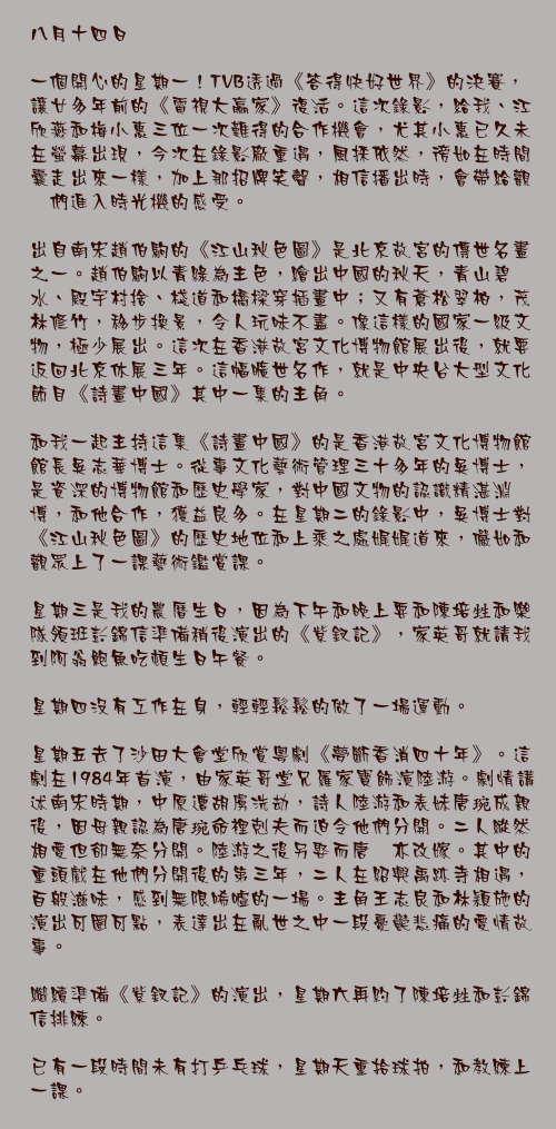八月十四日

一個開心的星期一！TVB透過《答得快好世界》的決賽，讓廿多年前的《電視大贏家》復活。這次錄影，給我、江欣燕和梅小惠三位一次難得的合作機會，尤其小惠已久未在螢幕出現，今次在錄影廠重遇，風採依然，徬如在時間囊走出來一樣，加上那招牌笑聲，相信播出時，會帶給觀衆們進入時光機的感受。

出自南宋趙伯駒的《江山秋色圖》是北京故宮的傳世名畫之一。趙伯駒以青綠為主色，繪出中國的秋天，青山碧水、殿宇村捨、棧道和橋樑穿插畫中；又有蒼松翠柏，茂林修竹，移步換景，令人玩味不盡。像這樣的國家一級文物，極少展出。這次在香港故宮文化博物館展出後，就要返回北京休展三年。這幅曠世名作，就是中央台大型文化節目《詩畫中國》其中一集的主角。

和我一起主持這集《詩畫中國》的是香港故宮文化博物館館長吳志華博士。從事文化藝術管理三十多年的吳博士，是資深的博物館和歷史學家，對中國文物的認識精湛淵博，和他合作，獲益良多。在星期二的錄影中，吳博士對《江山秋色圖》的歷史地位和上乘之處娓娓道來，儼如和觀眾上了一課藝術鑑賞課。

星期三是我的農曆生日，因為下午和晚上要和陳培甡和樂隊領班彭錦信準備稍後演出的《紫釵記》，家英哥就請我到阿翁鮑魚吃頓生日午餐。

星期四沒有工作在身，輕輕鬆鬆的做了一場運動。

星期五去了沙田大會堂欣賞粵劇《夢斷香消四十年》。這劇在1984年首演，由家英哥堂兄羅家寶飾演陸游。劇情講述南宋時期，中原遭胡虜洗劫，詩人陸游和表妹唐琬成親後，因母親認為唐琬命裡剋夫而迫令他們分開。二人縱然相愛但卻無奈分開。陸游之後另娶而唐琬亦改嫁。其中的重頭戲在他們分開後的第三年，二人在紹興禹跡寺相遇，百般滋味，感到無限唏噓的一場。主角王志良和林穎施的演出可圈可點，表達出在亂世之中一段憂鬱悲痛的愛情故事。

繼續準備《紫釵記》的演出，星期六再約了陳培甡和彭錦信排練。

已有一段時間未有打乒乓球，星期天重拾球拍，和教練上一課。