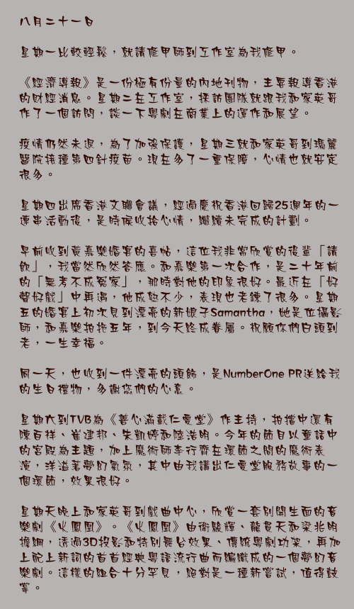 八月二十一日

星期一比較輕鬆，就請修甲師到工作室為我修甲。

《經濟導報》是一份極有份量的內地刊物，主要報導香港的財經消息。星期二在工作室，採訪團隊就跟我和家英哥作了一個訪問，談一下粵劇在商業上的運作和展望。

疫情仍然未退，為了加強保護，星期三就和家英哥到瑪麗醫院接種第四針疫苗。現在多了一重保障，心情也就安定很多。

星期四出席香港文聯會議，經過慶祝香港回歸25週年的一連串活動後，是時候收拾心情，繼續未完成的計劃。

早前收到黃嘉樂婚宴的喜帖，這位我非常欣賞的後輩「請飲」，我當然欣然答應。和嘉樂第一次合作，是二十年前的「無考不成冤家」，那時對他的印象很好。最近在「好聲好戲」中再遇，他成熟不少，表現也老鍊了很多。星期五的婚宴上初次見到漂亮的新娘子Samantha，她是位攝影師，和嘉樂拍拖五年，到今天終成眷屬。祝願你們白頭到老，一生幸福。

同一天，也收到一件漂亮的頭飾，是NumberOne PR送給我的生日禮物，多謝您們的心意。

星期六到TVB為《善心滿載仁愛堂》作主持，拍擋中還有陳百祥、崔建邦、朱凱婷和陸浩明。今年的節目以童話中的宮殿為主題，加上魔術師李行齊在環節之間的魔術表演，洋溢著夢幻氣氛，其中由我講出仁愛堂服務故事的一個環節，效果很好。

星期天晚上和家英哥到戲曲中心，欣賞一套別開生面的音樂劇《火鳳凰》。《火鳳凰》由衛駿輝、龍貫天和梁兆明擔綱，透過3D投影和特別舞台效果、傳統粵劇功架，再加上配上新詞的首首經典粵語流行曲而編織成的一個夢幻音樂劇。這樣的組合十分罕見，絕對是一種新嘗試，值得鼓掌。