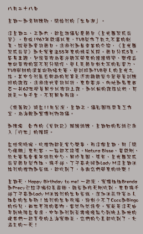 八月二十八日

星期一和老師練歌，開始我的「生日週」。

這星期二、三和六，都在拍攝台慶節目《星光匯聚成翡翠》。自從1967年啟播以來，TVB製作了數之不盡的劇集、綜藝和資訊節目。透過我和吳幸美的介紹，《星光匯聚成翡翠》和大家重溫55年來的精采片段。節目分成5集，各有主題，包括電視為香港觀眾帶來的種種轉變、樂壇盛世與電視的密不可分關係、藝人及節目對大眾的影響力、TVB舉辦的選美與歌唱大賽、藝訓班和TVB藝人的星光之路。其中令我最感興趣的可算是近距離觀察今屆藝員訓練班的課程，透過現代資訊科技，來自香港、內地和馬來西亞一共62位學員同步以視訊上課，和以前的課程比較，可說是一日千里，不可同日而語。

《修羅殿》將在11月公演，星期三，攝影團隊齊集工作室，為海報和宣傳刊物拍攝。

和陳培甡合作的《紫釵記》繼續排練，星期四的彩排已進入「行位」的階段。

在任何時候，收禮物都是賞心樂事，而這個星期，用「開心爆棚」來形容，一點都不誇張。Natura Bisse、霍啟剛、教大賽馬會青年特教中心、同珍集團、張芳、星光匯聚成翡翠節目製作組、楊千嬅、丁子高夫婦和Lady M這星期送給我的禮物和蛋糕，都收到了，多謝您們帶來的快樂！

星期天，Happy Birthday to me! 一起床，家傭姐姐Brenda和Precy已經準備好長壽麵、雞蛋和昨天剛收到，來自楊千嬅丁子高和Lady M送給我的生日蛋糕，還加送菲律賓二人組合的生日歌！給我的生日祝福，絕對少不了Coco和Bingo的份兒，兩位毛孩的香吻，當然欣然接受。家英哥這天由早到晚陪在身邊，中午和我到茶樓嘆嘆點心到晚上和他的徒弟們一起享受的上海家鄉菜，您們的心意都收到了，大滿足的一天！