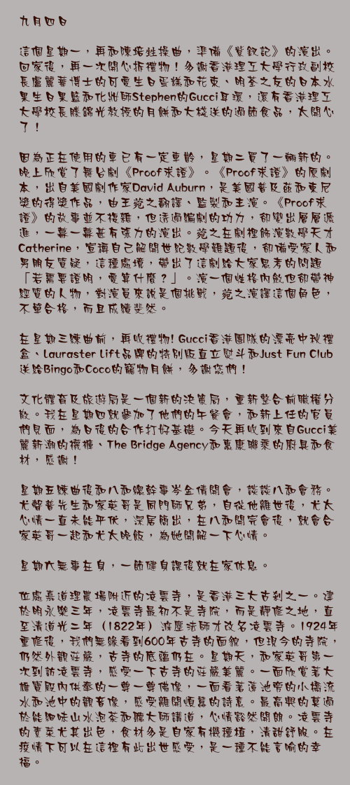 九月四日

這個星期一，再和陳培甡操曲，準備《紫釵記》的演出。回家後，再一次開心拆禮物！多謝香港理工大學行政副校長盧麗華博士的可愛生日蛋糕和花束、明荃之友的日本水果生日果籃和化妝師Stephen的Gucci耳環，還有香港理工大學校長滕錦光教授的月餅和大棧送的過節食品，太開心了！

因為正在使用的車已有一定車齡，星期二買了一輛新的。晚上欣賞了舞台劇《Proof求證》。《Proof求證》的原劇本，出自美國劇作家David Auburn，是美國普及茲和東尼獎的得獎作品，由王菀之翻譯、監製和主演。《Proof求證》的故事並不複雜，但透過編劇的功力，卻變出層層遞進，一幕一幕甚有張力的演出。菀之在劇裡飾演數學天才Catherine，宣稱自己解開世紀數學難題後，卻備受家人和男朋友質疑，這種處境，帶出了這劇給大家思考的問題「若需要證明，愛算什麼？」。演一個性格內斂但卻帶神經質的人物，對演員來說是個挑戰，菀之演譯這個角色，不單合格，而且成績斐然。

在星期三練曲前，再收禮物! Gucci香港團隊的漂亮中秋禮盒、Lauraster Lift品牌的特別版直立熨斗和Just Fun Club 送給Bingo和Coco的寵物月餅，多謝您們！

文化體育及旅遊局是一個新的決策局，重新整合前職權分散。我在星期四就參加了他們的午餐會，和新上任的官員們見面，為日後的合作打好基礎。今天再收到來自Gucci美麗新潮的襪褲、The Bridge Agency和惠康聯乘的廚具和食材，感謝！

星期五練曲後和八和總幹事岑金倩開會，談談八和會務。尤聲普先生和家英哥是同門師兄弟，自從他離世後，尤太心情一直未能平伏，深居簡出，在八和開完會後，就會合家英哥一起和尤太晚飯，為她開解一下心情。

星期六無事在身，一節健身課後就在家休息。

位處嘉道理農場附近的凌雲寺，是香港三大古剎之一。建於明永樂三年，凌雲寺最初不是寺院，而是靜修之地，直至清道光二年（1822年）滌塵法師才改名凌雲寺。1924年重修後，我們無緣看到600年古寺的面貌，但現今的寺院，仍然外觀莊嚴，古寺的底蘊仍在。星期天，和家英哥第一次到訪凌雲寺，感受一下古寺的莊嚴美麗。一面欣賞著大雄寶殿內供奉的一尊一尊佛像，一面看著蓮池旁的小橋流水和池中的觀音像，感受離開煩囂的詩意。最高興的莫過於能細味山水泡茶和聽大師講道，心情豁然開朗。凌雲寺的素菜尤其出色，食材多是自家有機種植，清甜舒服。在疫情下可以在這裡有此出世感受，是一種不能言喻的幸福。