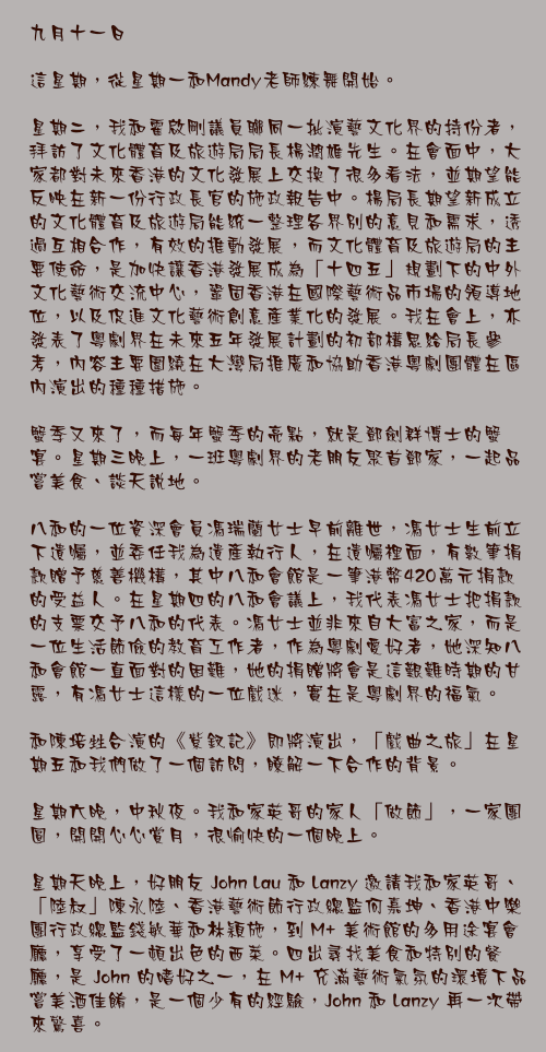 九月十一日

這星期，從星期一和Mandy老師練舞開始。

星期二，我和霍啟剛議員聯同一批演藝文化界的持份者，拜訪了文化體育及旅遊局局長楊潤雄先生。在會面中，大家都對未來香港的文化發展上交換了很多看法，並期望能反映在新一份行政長官的施政報告中。楊局長期望新成立的文化體育及旅遊局能統一整理各界別的意見和需求，透過互相合作，有效的推動發展，而文化體育及旅遊局的主要使命，是加快讓香港發展成為「十四五」規劃下的中外文化藝術交流中心，鞏固香港在國際藝術品市場的領導地位，以及促進文化藝術創意產業化的發展。我在會上，亦發表了粵劇界在未來五年發展計劃的初部構思給局長參考，內容主要圍繞在大灣局推廣和協助香港粵劇團體在區內演出的種種措施。

蟹季又來了，而每年蟹季的亮點，就是鄧劍群博士的蟹宴。星期三晚上，一班粵劇界的老朋友聚首鄧家，一起品嘗美食、談天說地。

八和的一位資深會員馮瑞蘭女士早前離世，馮女士生前立下遺囑，並委任我為遺產執行人，在遺囑裡面，有數筆捐款贈予慈善機構，其中八和會館是一筆港幣420萬元捐款的受益人。在星期四的八和會議上，我代表馮女士把捐款的支票交予八和的代表。馮女士並非來自大富之家，而是一位生活節儉的教育工作者，作為粵劇愛好者，她深知八和會館一直面對的困難，她的捐贈將會是這艱難時期的甘露，有馮女士這樣的一位戲迷，實在是粵劇界的福氣。

和陳培甡合演的《紫釵記》即將演出，「戲曲之旅」在星期五和我們做了一個訪問，瞭解一下合作的背景。

星期六晚，中秋夜。我和家英哥的家人「做節」，一家團圓，開開心心賞月，很愉快的一個晚上。

星期天晚上，好朋友 John Lau 和 Lanzy 邀請我和家英哥、「陸叔」陳永陸、香港藝術節行政總監何嘉坤、香港中樂團行政總監錢敏華和林穎施，到 M+ 美術館的多用途宴會廳，享受了一頓出色的西菜。四出尋找美食和特別的餐廳，是 John 的嗜好之一，在 M+ 充滿藝術氣氛的環境下品嘗美酒佳餚，是一個少有的經驗，John 和 Lanzy 再一次帶來驚喜。