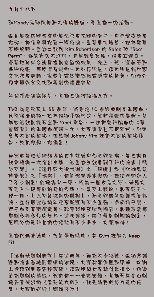 九月十八日

和Mandy老師練舞和之後的練曲，是星期一的活動。

從長髮改成短而直的髮型已有不短的日子，自己覺得效果很好，相信會再保留一段時間。直髮看似簡單，但仍需要不時照顧。星期二就到 Kim Robertson 的 Salon 做 "Root Perm"，如果太久不打理，直髮就會太貼，沒有立體感。燙髮根可以令頭髮得到豐盈的效果。晚上，我、家英哥和沛妍晚飯，席間還有她的一位外藉朋友。這位朋友對中國文化很有興趣，家英哥當然樂於擔當導賞的角色，向他介紹中國飲食文化和粵劇的種種特色。

早前獲邀拍攝廣告，星期三進行拍攝工作。

TVB 為慶祝成立 55 週年，將會把 10 首經典劇集主題曲，以原唱者夥拍一位年輕歌手的形式，重新灌錄成專輯。星期四我就到錄音室和 Yumi 會合，一起把重新編曲的《華麗轉身》的主題曲演繹一次。大家出身在不同年代，自然會有不同的風格，但監制 Johnny Yim 就把不同的風格揉合，效果很好，很滿意！

由家英哥任藝術指導的西九戲曲中心茶館劇場，每三個月就會轉換一次演出主題。我星期五就看到了新的演出「開心穿粵」。《穆桂英大破洪洲》之「釋嫌」和《江湖恩怨俠鴛鴦》之「偶遇」，都是我曾演出過的，但這次卻加入了不少創意! 劇場搖身一變，成為一座古老大宅，帶領大家走入一段粵劇的奇幻旅程。一具穿上戲服，和家英哥一模一樣，人工智能控制的機械人，和茶館新星劇團成員飾演，在外國深造的年輕音樂家有不少互動，透過折子戲、牌子曲及音樂演奏等一起穿越時空回到過去，和觀眾發掘粵劇多姿多彩的世界。這次演出，除了看到劇團的創意，更開心的是新星們的唱做有不少進步，大家加油！

星期六稍為清閒，於是爭取時間，在 Gym 裡努力 keep fit。

「油麻地粵劇新秀」在這兩年，面對不少挑戰，從搬遷訓練和演出基地到疫情的困擾，大家都要適應和變通。從網上授課到完善各種設施，這段時間大家都付出很多，但憑著對粵劇的熱誠，我們都一一克服困難，星期天在高山劇場新翼演出的《春花笑六郎》，就是新秀們努力後的成果，大家做得好！繼續努力！