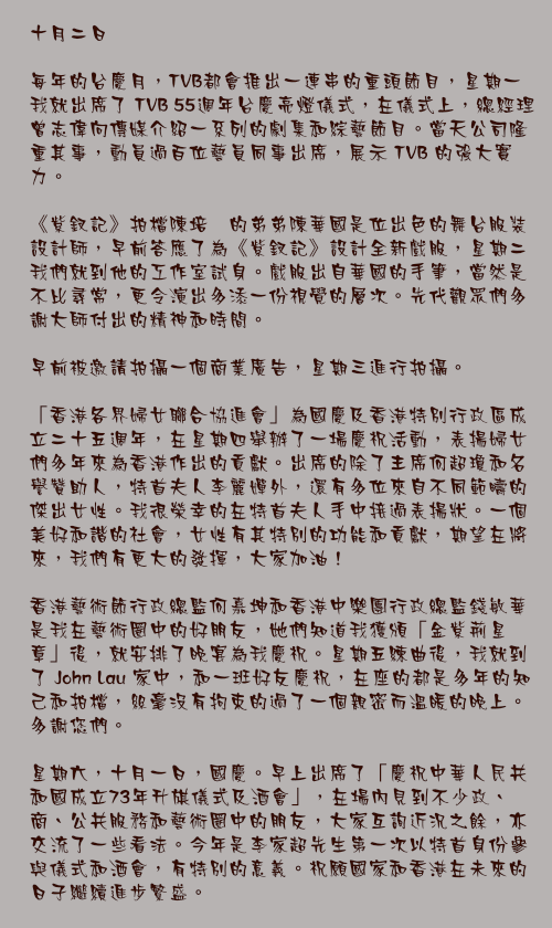 十月二日

每年的台慶月，TVB都會推出一連串的重頭節目，星期一我就出席了 TVB 55週年台慶亮燈儀式，在儀式上，總經理曾志偉向傳媒介紹一系列的劇集和綜藝節目。當天公司隆重其事，動員過百位藝員同事出席，展示 TVB 的強大實力。

《紫釵記》拍檔陳培甡的弟弟陳華國是位出色的舞台服裝設計師，早前答應了為《紫釵記》設計全新戲服，星期二我們就到他的工作室試身。戲服出自華國的手筆，當然是不比尋常，更令演出多添一份視覺的層次。先代觀眾們多謝大師付出的精神和時間。

早前被邀請拍攝一個商業廣告，星期三進行拍攝。

「香港各界婦女聯合協進會」為國慶及香港特別行政區成立二十五週年，在星期四舉辦了一場慶祝活動，表揚婦女們多年來為香港作出的貢獻。出席的除了主席何超瓊和名譽贊助人，特首夫人李麗嬋外，還有多位來自不同範疇的傑出女性。我很榮幸的在特首夫人手中接過表揚狀。一個美好和諧的社會，女性有其特別的功能和貢獻，期望在將來，我們有更大的發揮，大家加油！

香港藝術節行政總監何嘉坤和香港中樂團行政總監錢敏華是我在藝術圈中的好朋友，她們知道我獲頒「金紫荊星章」後，就安排了晚宴為我慶祝。星期五練曲後，我就到了 John Lau 家中，和一班好友慶祝，在座的都是多年的知己和拍檔，絲毫沒有拘束的過了一個親密而溫暖的晚上。多謝您們。

星期六，十月一日，國慶。早上出席了「慶祝中華人民共和國成立73年升𣄃儀式及酒會」，在場內見到不少政、商、公共服務和藝術圈中的朋友，大家互詢近況之餘，亦交流了一些看法。今年是李家超先生第一次以特首身份參與儀式和酒會，有特別的意義。祝願國家和香港在未來的日子繼續進步繁盛。