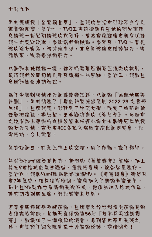 十月九日

早前獲頒授「金紫荊星章」，在我的生活中引起不少令人振奮的迴響，星期一，TVB主席許濤親自在他的辦公室裡交給我一封公司給我的祝賀信，曾志偉總經理也親身送給我一大束紅玫瑰，多謝您們的鼓勵。多年來，TVB 一直是我的強大後盾，而這種支持，亦會是我將來繼續努力，服務觀眾、服務香港的動力。

八和和其他機構一樣，都不時需要面對員工流失的挑戰，最近我們公開招聘人手來填補一些空缺，星期三，我就在會館和應徵者們面試。

為了令粵劇保持活力和擴闊觀眾群，八和的「油麻地新秀計劃」，早前開發了「粵劇新秀演出系列 2022-23 大專學生場」，在面試後，我就到了中文大學，欣賞了由新劍朗任藝術總監，柳如風、王希穎擔崗的《帝女花》。多謝中大校方加上藝術行政辦公室主任鍾小梅女士和陳守仁教授的大力支持，當天有400多位入場欣賞演出和導賞會，非常成功，令人興奮。

星期四和五，趁著工作上的空檔，做了運動、修了指甲。

早前和Yumi鍾柔美合作，把我的《華麗轉身》重唱，加上其他9首經典劇集主題曲，灌錄成專輯，配合台慶發行。星期六，我和Yumi就為歌曲拍攝MV。《華麗轉身》雖然只有7年歷史，但在這段時間，樂壇加入了新的音樂元素，而且在MV製作也有新的表現方式，把這些注入經典作品，使它們得到新生命，我非常樂意見到。

近來重新接觸乒乓球運動，在練習之餘也對頂尖運動員的表現很感興趣。星期天直播的第56屆「世界乒乓球錦標賽」，就提供了一個很好的機會，看到各位高手表演之外，也見證了國家隊完成十連霸的功績，雙倍開心！