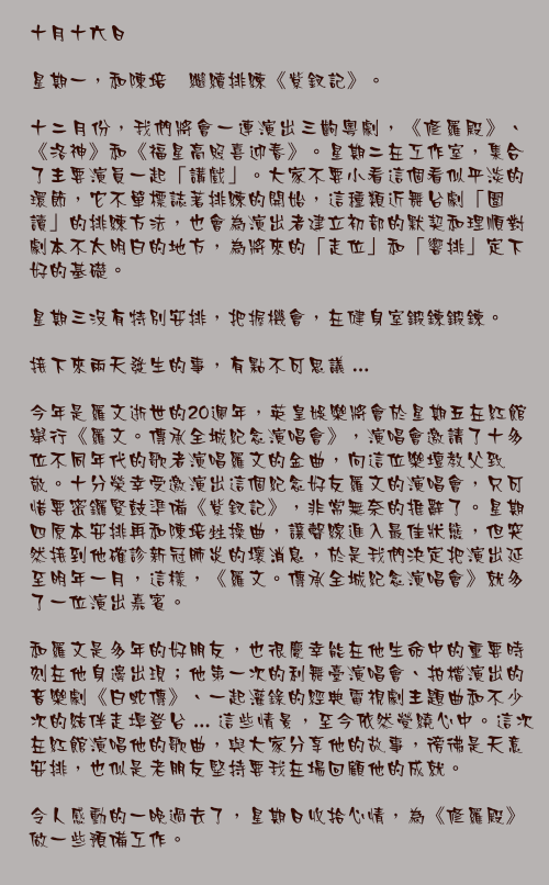十月十六日

星期一，和陳培甡繼續排練《紫釵記》。

十二月份，我們將會一連演出三齣粵劇，《修羅殿》、《洛神》和《福星高照喜迎春》。星期二在工作室，集合了主要演員一起「講戲」。大家不要小看這個看似平淡的環節，它不單標誌著排練的開始，這種類近舞台劇「圍讀」的排練方法，也會為演出者建立初部的默契和理順對劇本不太明白的地方，為將來的「走位」和「響排」定下好的基礎。

星期三沒有特別安排，把握機會，在健身室鍛鍊鍛鍊。

接下來兩天發生的事，有點不可思議 ...

今年是羅文逝世的20週年，英皇娛樂將會於星期五在紅館舉行《羅文。傳承全城紀念演唱會》，演唱會邀請了十多位不同年代的歌者演唱羅文的金曲，向這位樂壇教父致敬。十分榮幸受邀演出這個紀念好友羅文的演唱會，只可惜要密鑼緊鼓準備《紫釵記》，非常無奈的推辭了。星期四原本安排再和陳培甡操曲，讓聲線進入最佳狀態，但突然接到他確診新冠肺炎的壞消息，於是我們決定把演出延至明年一月，這樣，《羅文。傳承全城紀念演唱會》就多了一位演出嘉賓。

和羅文是多年的好朋友，也很慶幸能在他生命中的重要時刻在他身邊出現；他第一次的利舞臺演唱會、拍檔演出的音樂劇《白蛇傳》、一起灌錄的經典電視劇主題曲和不少次的結伴走埠登台 ... 這些情景，至今依然縈繞心中。這次在紅館演唱他的歌曲，與大家分享他的故事，徬彿是天意安排，也似是老朋友堅持要我在場回顧他的成就。

令人感動的一晚過去了，星期日收拾心情，為《修羅殿》做一些預備工作。
