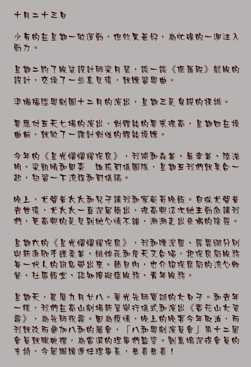 十月二十三日

少有的在星期一做運動，但效果甚好，為忙碌的一週注入動力。

星期二約了服裝設計師梁月慧，談一談《修羅殿》戲服的設計，交換了一些意見後，就練習粵曲。

準備福陞粵劇團十二月的演出，星期三是身段的採排。

要應付五天七場的演出，對體能的要求很高，星期四在操曲前，就做了一課針對性的體能操練。

今年的《星光熠熠耀保良》，我將和森美、吳幸美、陸浩明、梁凱晴和周奕瑋組成司儀團隊，星期五我們就集合一起，熟習一下流程和司儀稿。

晚上，尤聲普太太和兒子請我和家英哥晚飯。自從尤聲普去世後，尤太太一直深居簡出，很高興這次她主動邀請我們，更高興的是見到她心情不錯，漸漸走出喪偶的陰霾。

星期六的《星光熠熠耀保良》，我和陳潔靈、露雲娜分別與新進歌手鍾柔美、姚焯菲和詹天文合唱，把保良局服務每一代人的訊息帶出來。節目內，也介紹保良局的流心軟餐、社區飯堂、認知障礙症服務、青年服務。

星期天，農曆九月廿八。華光先師寶誕的大日子。和去年一樣，我們在高山劇場新翼舉行儀式和演出《香花山大賀壽》，為先師祝壽。因為疫情，晚上的晚宴今年取消，而我就改而參加八和的屬會，「八和粵劇演員會」第十二屆會員就職典禮，為當選的理事們監誓。劉惠鳴深得會員的支持，今屆繼續連任理事長，恭喜恭喜！