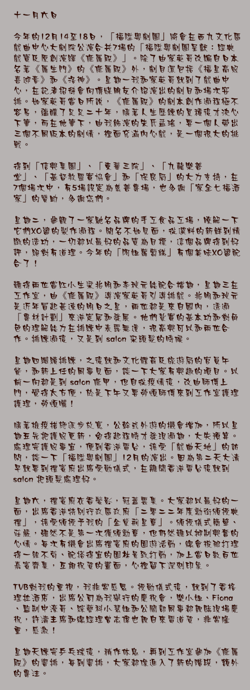 十一月六日

今年的12月14至18日，「福陞粵劇團」將會在西九文化區戲曲中心大劇院公演合共7場的「福陞粵劇團呈獻：經典戲寶及原創演繹《修羅殿》」。除了由家英哥改編自日本名著《羅生門》的《修羅殿》外，劇目還包括《福星高照喜迎春》和《洛神》。星期一我和家英哥就到了戲曲中心，在記者招待會向傳媒朋友介紹演出的劇目和場次安排。如家英哥當日所說，《修羅殿》的劇本創作過程極不容易，蘊釀了足足二十年，隨著人生歷鍊的累積後才決心下筆，而在他筆下，由我飾演的朱氏孟瑤，要一個人帶出三個不同版本的劇情，裡面充滿內心戲，是一個很大的挑戰。

得到「信興集團」、「東華三院」、「九龍樂善堂」、「基督教靈實協會」和「保良局」的大力支持，在7個場次中，有5場設定為慈善專場，也多謝「家全七福酒家」的贊助，多謝您們。

星期二，參觀了一家馳名品牌的手工食品工場，瞭解一下它們XO醬的製作過程。聞名不如見面，從選料的新鮮到精緻的造功，一切都以最好的品質為目標，這個品牌得到好評，絕對有道理。今年的「阿姐蘿蔔糕」有個美味XO醬配合了！

難得兩位當紅小生梁兆明和李秋元能配合檔期，星期三在工作室，由《修羅殿》導演家英哥引導排戲。兆明和秋元是近年冒起甚速的明日之星，兩位都是來自國內，透過「專材計劃」來港定居和發展。他們紮實的基本功和對角色的理解能力在排練中表露無遺，很高興可以和兩位合作。排練過後，又是到 salon 染頭髮的時候。

星期四繼續排練，之後就和文化體育及旅遊局的官員午餐，和新上任的同事見面，談一下大家有興趣的項目。以前一向都是到 salon 修甲，但自從疫情後，改由師傅上門，覺得太方便，於是下午又要勞煩師傅來到工作室護理護理，勞煩曬！

隨著檢疫措施逐步放寬，公幹或外遊的機會增加，所以星期五先把護照更新，免得起程時才發現過期，大失預算。處理完護照事宜，便到香港電台，接受「戲曲天地」的訪問，談一下「福陞粵劇團」12月的演出。因為第二天大清早就要到禮賓府出席受勛儀式，在離開香港電台後就到 salon 把頭髮處理好。

星期六，禮賓府衣香鬢影，冠蓋雲集。大家都以最好的一面，出席香港特別行政區政府「二零二二年度勳銜頒授典禮」，接受頒授予我的「金紫荊星章」。頒授儀式簡單、莊嚴，雖然不是第一次獲頒勳章，但仍然難以抑制興奮的心情。每次有機會出席禮賓府的園遊活動，總會被那打理得一絲不苟、配搭得宜的園林景致打動，加上當日數百位嘉賓齊集，互相祝賀的畫面，心裡留下深刻印象。

TVB對我的重視，我非常感恩。授勛儀式後，就到了香格理拉酒店，出席公司為我舉行的慶祝會，樂小姐、Fiona 、監制中濠哥、綜藝科小慧姐和公關部同事都親臨現場慶祝，許濤主席和總經理曾志偉也親自來電道賀，非常隆重，感激！

星期天練完乒乓球後，稍作休息，再到工作室參加《修羅殿》的響排，每到響排，大家都像進入了新的階段，額外的專注。
