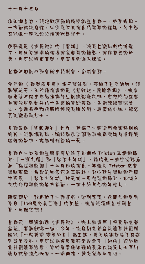 十一月十三日

這兩個星期，我把做運動的時間排在星期一，效果很好。一方面鍛鍊身體，以適應下月演出時需要的體能，另方面可以從一週之始把精神狀態提升。

運動後是《修羅殿》的「響排」。演員在樂師們的伴奏下，可以更精準的按導演家英哥的節奏，演釋自己的角色，也可以隨著音樂，更容易的進入狀態。

星期三回到八和會館主持例會，商討會務。

今年的《 歡樂滿東華》折子戲錄影，安排了在星期四。我和家英哥、王希穎演出的是《紫釵記 - 陽關折柳》，很多謝東華三院主席馬清楊先生到錄影廠探班，也很開心在當日預先收到合共八十多萬的贊助善款，多謝陳鍾健開女士、多謝嘉泓物流國際控股有限公司、趙鳳儀小姐、福名氏及樂燕薇女士。

星期五和「明報週刊」合作，拍攝了一輯造型非常特別的照片。我和攝影師、編輯和造型團隊都很高興能有這樣突破性的合作，很期待刊登的一天。

星期六一口氣的在商業電台錄了兩個由 Tristan 主持的節目-「一家大曬」和「台下十年功」，談的是一些生活點滴和「福陞粵劇團」十二月份的演出。年輕人 Tristan 來自粵劇家庭，母親是知名花旦王超群，自小就在粵劇的氛圍中成長，「台下十年功」就是他一手泡製的節目，由淺入深的介紹粵劇的各方各面，一位十分有心的年輕人。

離開商台，就再做了一課運動。回到家後，很開心的見到來自「TVB愛心義工隊」的果籃，祝賀我獲頒金紫荊星章，多謝您們！

星期天，繼續排練《修羅殿》，晚上就出席「保良局慈善盆菜」宴和獻唱一曲。今年，保良局慈善盆菜籌募計劃繼續以「一個善舉.雙重心意」為主題，善長的捐款除了可得到盤菜券外，更可以為保良局安老服務及「回味」流心軟餐計劃籌募經費，贊助有吞嚥困難的長者或殘疾人士享用節日特色流心軟餐。一舉兩得，請大家多多支持。