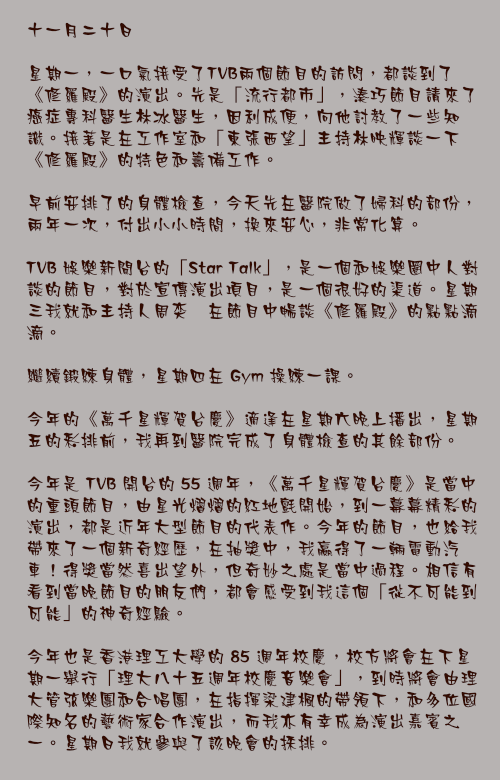 十一月二十日

星期一，一口氣接受了TVB兩個節目的訪問，都談到了《修羅殿》的演出。先是「流行都市」，湊巧節目請來了癌症專科醫生林冰醫生，因利成便，向他討教了一些知識。接著是在工作室和「東張西望」主持林映輝談一下《修羅殿》的特色和籌備工作。

早前安排了的身體檢查，今天先在醫院做了婦科的部份，兩年一次，付出小小時間，換來安心，非常化算。

TVB 娛樂新聞台的「Star Talk」，是一個和娛樂圈中人對談的節目，對於宣傳演出項目，是一個很好的渠道。星期三我就和主持人周奕瑋在節目中暢談《修羅殿》的點點滴滴。

繼續鍛練身體，星期四在 Gym 操練一課。

今年的《萬千星輝賀台慶》適逢在星期六晚上播出，星期五的彩排前，我再到醫院完成了身體檢查的其餘部份。

今年是 TVB 開台的 55 週年，《萬千星輝賀台慶》是當中的重頭節目，由星光熠熠的紅地氈開始，到一幕幕精彩的演出，都是近年大型節目的代表作。今年的節目，也給我帶來了一個新奇經歷，在抽獎中，我贏得了一輛電動汽車！得獎當然喜出望外，但奇妙之處是當中過程。相信有看到當晚節目的朋友們，都會感受到我這個「從不可能到可能」的神奇經驗。

今年也是香港理工大學的 85 週年校慶，校方將會在下星期一舉行「理大八十五週年校慶音樂會」，到時將會由理大管弦樂團和合唱團，在指揮梁建楓的帶領下，和多位國際知名的藝術家合作演出，而我亦有幸成為演出嘉賓之一。星期日我就參與了該晚會的採排。