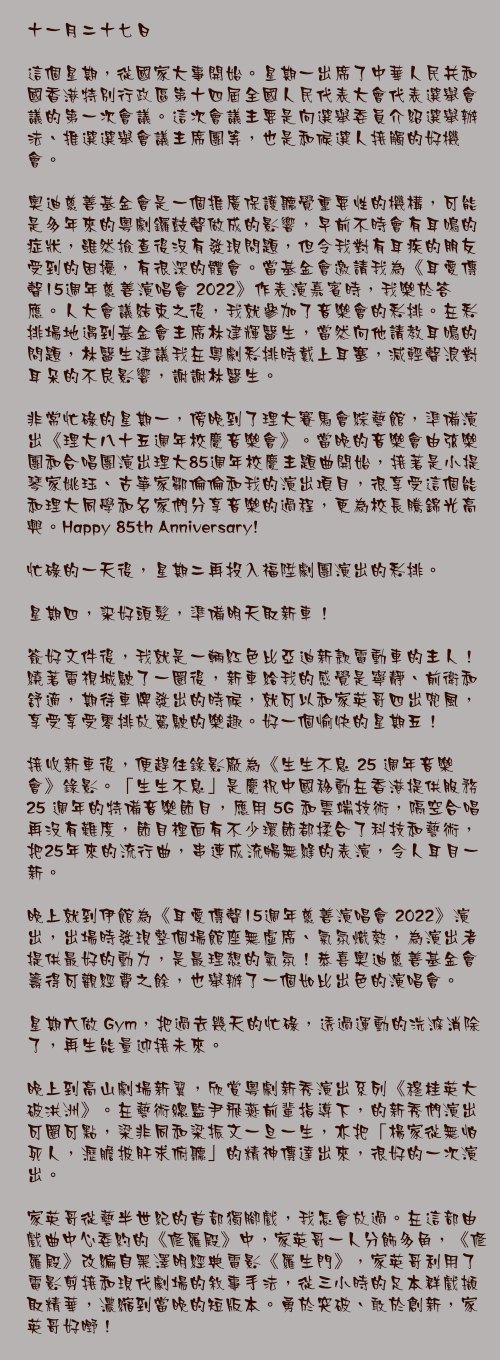 十一月二十七日

這個星期，從國家大事開始。星期一出席了中華人民共和國香港特別行政區第十四屆全國人民代表大會代表選舉會議的第一次會議。這次會議主要是向選舉委員介紹選舉辦法、推選選舉會議主席團等，也是和候選人接觸的好機會。

奧迪慈善基金會是一個推廣保護聽覺重要性的機構，可能是多年來的粵劇鑼鼓聲做成的影響，早前不時會有耳鳴的症狀，雖然撿查後沒有發現問題，但令我對有耳疾的朋友受到的困擾，有很深的體會。當基金會邀請我為《耳愛傳聲15週年慈善演唱會 2022》作表演嘉賓時，我樂於答應。人大會議結束之後，我就參加了音樂會的彩排。在彩排場地遇到基金會主席林建輝醫生，當然向他請教耳鳴的問題，林醫生建議我在粵劇彩排時戴上耳塞，減輕聲浪對耳朵的不良影響，謝謝林醫生。

非常忙碌的星期一，傍晚到了理大賽馬會綜藝館，準備演出《理大八十五週年校慶音樂會》。當晚的音樂會由弦樂團和合唱團演出理大85週年校慶主題曲開始，接著是小提琴家姚珏、古箏家鄒倫倫和我的演出項目，很享受這個能和理大同學和名家們分享音樂的過程，更為校長騰錦光高興。Happy 85th Anniversary!

忙碌的一天後，星期二再投入福陞劇團演出的彩排。

星期四，染好頭髮，準備明天取新車！

簽好文件後，我就是一輛紅色比亞迪新款電動車的主人！繞著電視城駛了一圈後，新車給我的感覺是寧靜、前衛和舒適，期待車牌發出的時候，就可以和家英哥四出兜風，享受享受零排放駕駛的樂趣。好一個愉快的星期五！

接收新車後，便趕往錄影廠為《生生不息 25 週年音樂會》錄影。「生生不息」是慶祝中國移動在香港提供服務 25 週年的特備音樂節目，應用 5G 和雲端技術，隔空合唱再沒有難度，節目裡面有不少環節都揉合了科技和藝術，把25年來的流行曲，串連成流暢無縫的表演，令人耳目一新。

晚上就到伊館為《耳愛傳聲15週年慈善演唱會 2022》演出，出場時發現整個場館座無虛席、氣氛熾熱，為演出者提供最好的動力，是最理想的氣氛！恭喜奧迪慈善基金會籌得可觀經費之餘，也舉辦了一個如比出色的演唱會。

星期六做 Gym，把過去幾天的忙碌，透過運動的洗滌消除了，再生能量迎接未來。

晚上到高山劇場新翼，欣賞粵劇新秀演出系列《穆桂英大破洪洲》。在藝術總監尹飛燕前輩指導下，的新秀們演出可圈可點，梁非同和梁振文一旦一生，亦把「楊家從無怕死人，瀝膽披肝求俯聽」的精神傳達出來，很好的一次演出。

家英哥從藝半世紀的首部獨腳戲，我怎會放過。在這部由戲曲中心委約的《修羅殿》中，家英哥一人分飾多角，《修羅殿》改編自黑澤明經典電影《羅生門》，家英哥利用了電影剪接和現代劇場的敘事手法，從三小時的足本群戲擷取精華，濃縮到當晚的短版本。勇於突破、敢於創新，家英哥好嘢！