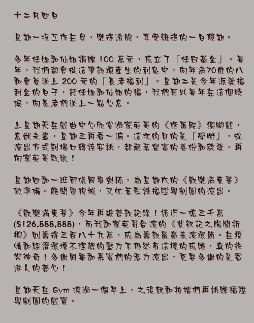 十二月四日

星期一沒工作在身，樂得清閒，享受難得的一日假期。

多年任姐和仙姐捐贈 100 萬元，成立了「任白基金」。每年，我們都會從這筆款項產生的利息中，向年滿70歲的八和會員送上 200 元的「長者福利」。星期二是今年派發福利金的日子，託任姐和仙姐的福，我們可以每年在這個時候，向長者們送上一點心意。

上星期天在戲曲中心欣賞過家英哥的《修羅殿》獨腳戲，意猷未盡，星期三再看一遍。這次的目的是「學嘢」，從演出方式到場口轉接安排，都藏著豐富的養份和啟發，再向家英哥致敬！

星期四和一班司儀同事對稿，為星期六的《歡樂滿東華》做準備。離開電視城，又忙著彩排福陞粵劇團的演出。

《歡樂滿東華》今年再破善款記錄！接近一億三千萬($126,888,888)，而我和家英哥合演的《紫釵記之陽關折柳》則籌得三百八十九萬，成為籌款最高表演環節。在疫情和經濟環境不理想的壓力下仍然有這樣的成績，真的非常神奇！多謝同事和嘉賓們的落力演出，更要多謝的是香港人的善心！

星期天在 Gym 渡過一個早上，之後就和拍檔們再排練福陞粵劇團的戲寶。