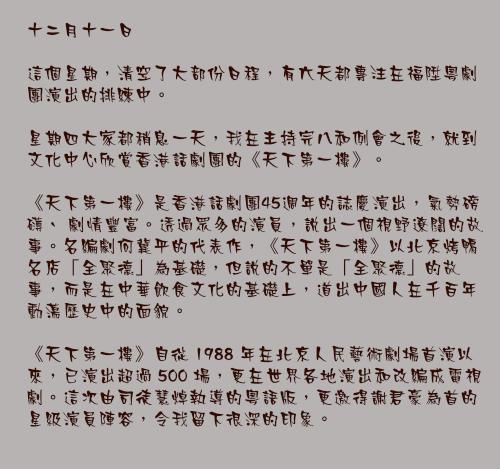 十二月十一日

這個星期，清空了大部份日程，有六天都專注在福陞粵劇團演出的排練中。

星期四大家都稍息一天，我在主持完八和例會之後，就到文化中心欣賞香港話劇團的《天下第一樓》。

《天下第一樓》是香港話劇團45週年的誌慶演出，氣勢磅礡、 劇情豐富。透過眾多的演員，說出一個視野遼闊的故事。名編劇何冀平的代表作，《天下第一樓》以北京烤鴨名店「全聚德」為基礎，但說的不單是「全聚德」的故事，而是在中華飲食文化的基礎上，道出中國人在千百年動盪歷史中的面貌。

《天下第一樓》自從 1988 年在北京人民藝術劇場首演以來，已演出超過 500 場，更在世界各地演出和改編成電視劇。這次由司徒慧焯執導的粵語版，更邀得謝君豪為首的星級演員陣容，令我留下很深的印象。