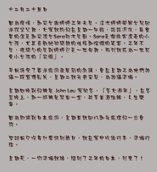 十二月二十五日

因為疫情，和契女謝婷婷三年未見。這次婷婷帶同女兒回港探望父親，大家就約好在星期一午飯，談談近況，最重要的還是和契孫女Sara初次見面。Sara是個非常漂亮的小女孩，尤其喜歡她那開朗的性格和燦爛的笑容。三年不見，很開心的見到婷婷已是一位母親，而我就成為一位可愛小女孩的「契嫲」。

早前接受了香港旅遊發展局的邀請，會在星期三為他們拍攝一段宣傳影片，星期二就先去染髮，為拍攝準備。

星期四晚到好朋友 John Lau 家做冬，「冬大過年」，在冬至晚上，和一班朋友聚首一堂，共享美酒佳餚，人生樂事。

因為即將到日本旅遊，星期五就回八和先處理好一些會務。

聖誕前夕沒有什麼特別節目，就在家中收拾行李，準備行程。

星期天，一切準備就緒，闊別了三年的日本，我來了！ 