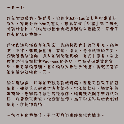 一月一日

趁著聖誕假期，和助手、好朋友John Lau三人先行出發到日本，家英哥和John的友人，因為早前「中招」隔了兩天才到埗會合。我從聖誕節當晚抵達到除夕夜離開，享受了六天的悠閒假期。

這次旅程安排得並不緊密，輕輕鬆鬆的走訪了東京、輕井沢、草津、箱根和熱海。美食、溫泉、寺廟精緻的旅店、 購物等節目俱備，還有那別具風格的「日式」雪景。在這裡要特別多謝好友Raymond的款待，在他熱海美麗的家中，用古箏的音韻、美味的日本魚生和清酒，給我們充滿著美麗與品味的一天。

除夕夜回港，新年那天就感到喉嚨痛，原來是感染了新冠病毒，雖然症狀輕微也沒有發燒，但不敢怠慢，即使是新年假期，也聯絡了醫生視像看症，隨後就收到了新冠特效葯，收費雖不便宜，但健康無價，為了迅速而有效的對付病毒，還是值得的。

一個恰意的假期後，是七天自我隔離生活的開始。