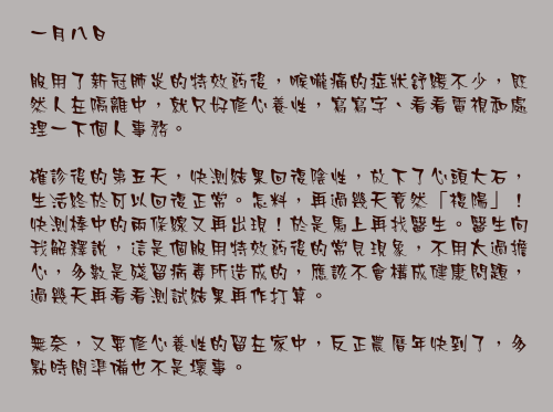 一月八日

服用了新冠肺炎的特效葯後，喉嚨痛的症狀舒緩不少，既然人在隔離中，就只好修心養性，寫寫字、看看電視和處理一下個人事務。

確診後的第五天，快測結果回復陰性，放下了心頭大石，生活終於可以回復正常。怎料，再過幾天竟然「複陽」！快測棒中的兩條線又再出現！於是馬上再找醫生。醫生向我解釋說，這是個服用特效葯後的常見現象，不用太過擔心，多數是殘留病毒所造成的，應該不會構成健康問題，過幾天再看看測試結果再作打算。

無奈，又要修心養性的留在家中，反正農曆年快到了，多點時間準備也不是壞事。