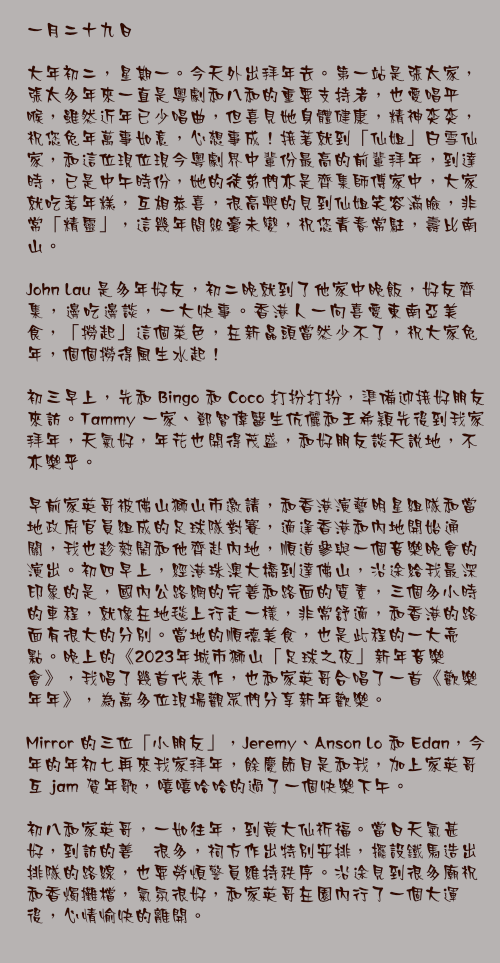 一月二十九日

大年初二，星期一。今天外出拜年去。第一站是張太家，張太多年來一直是粵劇和八和的重要支持者，也愛唱平喉，雖然近年已少唱曲，但喜見她身體健康，精神奕奕，祝您兔年萬事如意，心想事成！接著就到「仙姐」白雪仙家，和這位現位現今粵劇界中輩份最高的前輩拜年，到達時，已是中午時份，她的徒弟們亦是齊集師傅家中，大家就吃著年糕，互相恭喜，很高興的見到仙姐笑容滿臉，非常「精靈」，這幾年間絲毫未變，祝您青春常駐，壽比南山。

John Lau 是多年好友，初二晚就到了他家中晚飯，好友齊集，邊吃邊談，一大快事。香港人一向喜愛東南亞美食，「撈起」這個菜色，在新晶頭當然少不了，祝大家兔年，個個撈得風生水起！

初三早上，先和 Bingo 和 Coco 打扮打扮，準備迎接好朋友來訪。Tammy 一家、鄧智偉醫生伉儷和王希穎先後到我家拜年，天氣好，年花也開得茂盛，和好朋友談天說地，不亦樂乎。

早前家英哥被佛山獅山市邀請，和香港演藝明星組隊和當地政府官員組成的足球隊對賽，適逢香港和內地開始通關，我也趁熱鬧和他齊赴內地，順道參與一個音樂晚會的演出。初四早上，經港珠澳大橋到達佛山，沿途給我最深印象的是，國內公路網的完善和路面的質素，三個多小時的車程，就像在地毯上行走一樣，非常舒適，和香港的路面有很大的分別。當地的順德美食，也是此程的一大亮點。晚上的《2023年城市獅山「足球之夜」新年音樂會》，我唱了幾首代表作，也和家英哥合唱了一首《歡樂年年》，為萬多位現場觀眾們分享新年歡樂。

Mirror 的三位「小朋友」，Jeremy、Anson Lo 和 Edan，今年的年初七再來我家拜年，餘慶節目是和我，加上家英哥互 jam 賀年歌，嘻嘻哈哈的過了一個快樂下午。

初八和家英哥，一如往年，到黃大仙祈福。當日天氣甚好，到訪的善衆很多，祠方作出特別安排，擺設鐵馬造出排隊的路線，也要勞煩警員維持秩序。沿途見到很多廟祝和香燭攤檔，氣氛很好，和家英哥在園內行了一個大運後，心情愉快的離開。