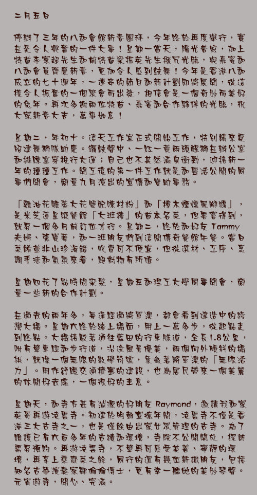 二月五日 

停辦了三年的八和會館新春團拜，今年終於再度舉行，實在是令人興奮的一件大事！星期一當天，陽光普照，加上特首李家超先生和前特首梁振英先生撥冗光臨，與嘉賓和八和會員齊慶新春，更加令人感到鼓舞！今年是香港八和成立的七十週年，一連串的節目和新計劃即將展開，從這樣令人振奮的一個聚會而出發，相信會是一個奇妙而美好的兔年。再次多謝兩位特首、嘉賓和合作夥伴的光臨，祝大家新春大吉，萬事如意！

星期二，年初十。這天工作室正式開始工作，特別請來夏昭建舞獅隊助慶。鑼鼓聲中、一紅一黃兩頭醒獅在辦公室和排練室穿梭行大運；自己也不其然滿身衝勁，迎接新一年的種種工作。開工後的第一件工作就是和靈活公關的同事們開會，商量九月演出的宣傳和贊助事務。

「雞油花雕蒸大花蟹配陳村粉」和「樟木煙燻黑腳鵝」，是米芝蓮星級餐館「大班樓」的首本名菜，但要嘗得到，就要一個多月前訂位才行。星期二，終於和好友 Tammy 夫婦、張寶華，和一班朋友們到這間傳奇餐館午餐。當日菜餚並非山珍海錯，收費可不便宜，但從選材、工序、烹調手法和氣氛來看，絕對物有所值。

星期四花了點時間染髮，星期五和理工大學同事開會，商量一些新的合作計劃。

在過去的兩年多，每逢經過將軍澳，都會看到建造中的跨灣大橋。星期六終於踏上橋面，用上一萬多步，從起點走到終點。大橋接駁著通往藍田的行車隧道，全長1.8公里，附有單車經和步行道，沿途風景優美，兩個向外傾斜的橋拱，就像一個無限的數學符號，象徵著將軍澳的「無限活力」。用作舒緩交通擠塞的建設，也為居民帶來一個美麗的休閒好去處，一個很好的主意。

星期天，和寺方甚有淵源的好朋友 Raymond，邀請我和家英哥再遊凌雲寺。初建於明朝宣德年間，凌雲寺不僅是香港三大古寺之一，也是僅餘由出家女眾管理的古寺。為了維護已有六百多年的古蹟和環境，寺院不公開開放，探訪需要預約。再遊凌雲寺，不單再可感受美善、寧靜的環境，再享上乘齋菜之餘，同行的還有幾位新識朋友，包括知名古箏演奏家鄒倫倫博士，更有幸一聽她的美妙琴聲。元宵遊寺，開心、完滿。