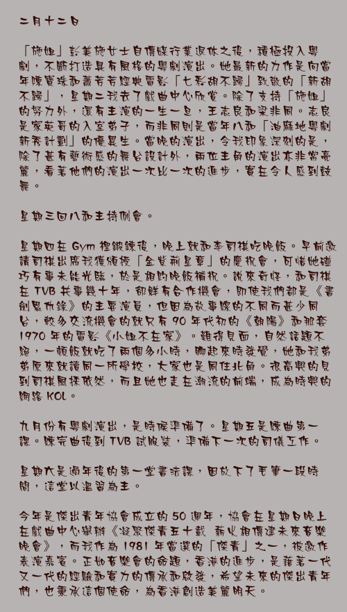 二月十二日

「施姐」彭美施女士自傳媒行業退休之後，積極投入粵劇，不斷打造具有風格的粵劇演出。她最新的力作是向當年陳寶珠和蕭芳芳經典電影「七彩胡不歸」致敬的「新胡不歸」，星期二我去了戲曲中心欣賞。除了支持「施姐」的努力外，還有主演的一生一旦，王志良和梁非同。志良是家英哥的入室弟子，而非同則是當年八和「油麻地粵劇新秀計劃」的優異生。當晚的演出，令我印象深刻的是，除了甚有藝術感的舞台設計外，兩位主角的演出亦非常亮麗，看著他們的演出一次比一次的進步，實在令人感到鼓舞。

星期三回八和主持例會。

星期四在 Gym 裡鍛鍊後，晚上就和李司祺吃晚飯。早前邀請司祺出席我獲頒授「金紫荊星章」的慶祝會，可惜她碰巧有事未能光臨，於是相約晚飯補祝。說來奇怪，和司祺在 TVB 共事幾十年，卻鮮有合作機會，即使我們都是《書劍恩仇錄》的主要演員，但因為故事線的不同而甚少同台，較多交流機會的就只有 90 年代初的《朝陽》和那套 1970 年的電影《小姐不在家》。難得見面，自然話題不絕，一頓飯就吃了兩個多小時，聊起來時發覺，她和我弟弟原來就讀同一所學校，大家也是同住北角。很高興的見到司祺風採依然，而且她也走在潮流的前端，成為時興的網路 KOL。

九月份有粵劇演出，是時候準備了。星期五是練曲第一課。練完曲後到 TVB 試服裝，準備下一次的司儀工作。

星期六是過年後的第一堂書法課，因放下了毛筆一段時間，這堂以溫習為主。

今年是傑出青年協會成立的 50 週年，協會在星期日晚上在戲曲中心舉辦《凝聚傑青五十載  薪火相傳建未來音樂晚會》，而我作為 1981 年當選的「傑青」之一，被邀作表演嘉賓。正如音樂會的命題，香港的進步，是藉著一代又一代的經驗和實力的傳承和啟發，希望未來的傑出青年們，也秉承這個使命，為香港創造美麗明天。