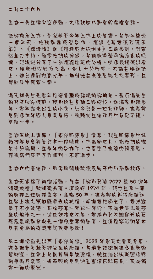 二月二十六日

星期一先在健身室運動，之後就回八和會館處理會務。

做好傳承工作，是家英哥今年工作上的目標。星期二開始一連三天，他就和謝曉瑩合作，演出《萬世流芳張玉喬》、《糟糠情》和《穆桂英大破洪州》三齣粵劇，我當然全力支持，欣賞他們的演出。早前謝曉瑩準備演出的時候，我跟她分享了一些演穆桂英的心得。從這幾場演出看來，曉瑩吸收能力之高，令人十分欣賞，不論在唱和做上，都已達到很高水平，期待她在未來更能大放異彩，在粵劇界中獨當一面。

馮文祥先生是當年經營餐廳時認識的好朋友。最近馮先生的兒子回港渡假，便相約在星期三晚吃飯。和馮家相識多年，當年還未出生的小馮，如今已是一位大律師，很高興見到這位年輕人事業有成，祝願他在法律界中百尺竿頭，更進一步。

星期五晚上出席。「香港防癌會」春茗，我在防癌會中任執行委員會委員已有一段時間，作為過來人，對他們的理念十分認同，在多年的合作下，也產生了很強的歸屬感，謹祝您們來年工作順利，不斷進步。

星期六的書法課，鄧老師開始教授長句子的佈局和技巧。

星期天出席了兩個活動，先在「好市民獎 2022 暨 50 週年頒獎典禮」做頒獎嘉賓。還記得 1974 年，我也在第一屆的典禮上任典禮嘉賓，相隔 50 年，很高興的再被邀請和在台上跟大家回顧過去的典禮。半個世紀過去了，香港經歷了不少改變，而治安亦一年比一年好，成為世界上最安全的城市之一，這成就得來不易，香港市民不繼提升的反罪惡意識和參與是一個很重要的因素，在這裡容我向各位見義勇為的得獎市民說聲多謝！

第二個活動是出席「香港美協」2023 年會員大會及春茗，很多謝會長林天行先生的邀請，有機會認識到很多出色的藝術家。在會上見到舊同事朱潔儀，她在淡出娛樂圈後轉向藝術界發展，很高興的見到她在畫壇茁壯成長，成為獨當一面的畫家。