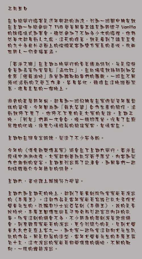三月五日

在日間舉行婚宴是近年興起的潮流，我和一班圈中朋友就在星期一午間參與了 TVB 藝員同事王鎮泉和新娘子 Vanilla 的結婚儀式和宴會。雖然參加了不知多少次的婚禮，但仍然每次都有動人之處，這天的得著，就是看到了鎮泉至愛的九十多歲外婆面上的燦爛笑容和雙方家長的喜悅。祝兩位新人一切幸福美滿。

「香港文聯」在星期二晚舉行的春茗頗為特別，先是招待會員和嘉賓欣賞電影「滿江紅」，在散場後就移師到知名食店「燈籠滷味」進餐和聽取執事們的匯報。一班在不同領域活動的文藝工作者，各有各忙，難得在這晚踫面聚舊，很有意思的一個晚上。

過去的農曆新年前，都有和一班好朋友在家炮製賀年蘿蔔糕的習慣，今年因為和「蘇太名醬」合作生產的關係，活動就停下來了，但停不下來的是大家的友誼。星期三晚，「戰友」們再一次會合，嘆一頓印度餐。沒有了在廚房裡的忙碌，換來心情輕鬆的閒話家常，友情常在。

星期四在健身室鍛鍊，製造了不少安多酚。

今年的《博愛歡樂傳萬家》將會在下星期六舉行，香港在疫情中漸漸恢復，大家都對善款數字寄予厚望，內容和製作也相對的豐富。星期五我出席了記者會，和同事們一起向媒體簡介今年節目的特色。

星期六，書法課上繼續努力學習。

星期六和星期天的晚上，都到了葵青劇院欣賞家英哥演出的《李廣王》。這部作品是當年家英哥寫給已故大老倌尤聲普先生的。改編自沙士比亞名劇《李爾王》，說的是春秋時代，李廣王因傳位與長子伯奇而引起宮廷內訐的故事。欣賞這劇的機會不多，不少新進的粵劇演員把握機會，到來觀摩家英哥的演出，更令我開心的是，見到尤聲普太太也是座上客之一，和大家一起欣賞這部向尤先生致敬的作品。同是白鬚的造型，當年尤聲普先生的李廣王霸氣十足，這次演出的家英哥卻帶儒雅的韻味，不同的取向，一樣的模範演出。 