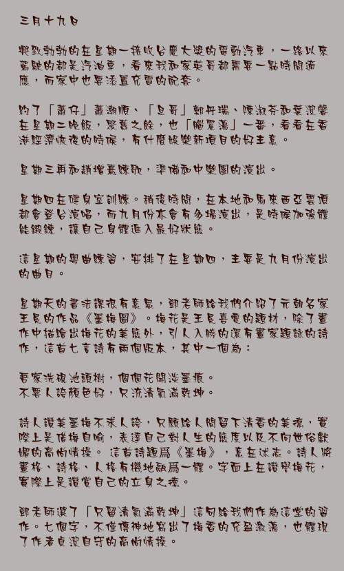 三月十九日

興致勃勃的在星期一接收台慶大獎的電動汽車，一路以來駕駛的都是汽油車，看來我和家英哥都需要一點時間適應，而家中也要添置充電的配套。

約了「蕭仔」蕭潮順、「旦哥」鄭丹瑞、陳淑芬和葉潔馨在星期二晚飯，聚舊之餘，也「腦震盪」一番，看看在香港經濟恢復的時候，有什麼娛樂新項目的好主意。

星期三再和趙增熹練歌，準備和中樂團的演出。

星期四在健身室訓練。稍後時間，在本地和馬來西亞雲頂都會登台演唱，而九月份亦會有多場演出，是時候加強體能鍛鍊，讓自己身體進入最好狀態。

這星期的粵曲練習，安排了在星期四，主要是九月份演出的曲目。

星期天的書法課很有意思，鄧老師給我們介紹了元朝名家王冕的作品《墨梅圖》。梅花是王冕喜愛的題材，除了畫作中描繪出梅花的美態外，引人入勝的還有畫家題詠的詩作，這首七言詩有兩個版本，其中一個為：

吾家洗硯池頭樹，個個花開淡墨痕。
不要人誇顏色好，只流清氣滿乾坤。

詩人讚美墨梅不求人誇，只願給人間留下清香的美德，實際上是借梅自喻，表達自己對人生的態度以及不向世俗獻媚的高尚情操。 這首詩題爲《墨梅》，意在述志。詩人將畫格、詩格、人格有機地融爲一體。字面上在讚譽梅花，實際上是讚賞自己的立身之德。

鄧老師選了「只留清氣滿乾坤」這句給我們作為這堂的習作。七個字，不僅傳神地寫出了梅香的充盈激盪，也體現了作者貞潔自守的高尚情操。