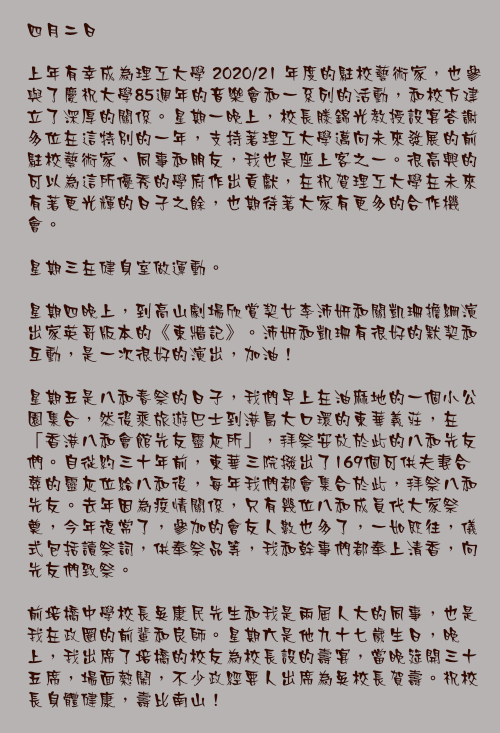 四月二日

上年有幸成為理工大學 2020/21 年度的駐校藝術家，也參與了慶祝大學85週年的音樂會和一系列的活動，和校方建立了深厚的關係。星期一晚上，校長滕錦光教授設宴答謝多位在這特別的一年，支持著理工大學邁向未來發展的前駐校藝術家、同事和朋友，我也是座上客之一。很高興的可以為這所優秀的學府作出貢獻，在祝賀理工大學在未來有著更光輝的日子之餘，也期待著大家有更多的合作機會。

星期三在健身室做運動。 

星期四晚上，到高山劇場欣賞契女李沛妍和關凱珊擔綱演出家英哥版本的《東牆記》。沛妍和凱珊有很好的默契和互動，是一次很好的演出，加油！

星期五是八和春祭的日子，我們早上在油麻地的一個小公園集合，然後乘旅遊巴士到港島大口環的東華義莊，在「香港八和會館先友靈灰所」，拜祭安放於此的八和先友們。自從約三十年前，東華三院撥出了169個可供夫妻合葬的靈灰位給八和後，每年我們都會集合於此，拜祭八和先友。去年因為疫情關係，只有幾位八和成員代大家祭奠，今年復常了，參加的會友人數也多了，一如既往，儀式包括讀祭詞，供奉祭品等，我和幹事們都奉上清香，向先友們致祭。

前培橋中學校長吳康民先生和我是兩屆人大的同事，也是我在政圈的前輩和良師。星期六是他九十七歲生日，晚上，我出席了培橋的校友為校長設的壽宴，當晚筵開三十五席，場面熱鬧，不少政經要人出席為吳校長賀壽。祝校長身體健康，壽比南山！