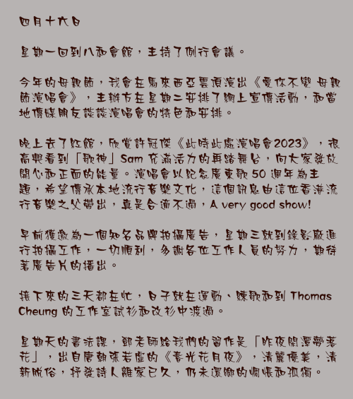 四月十六日

星期一回到八和會館，主持了例行會議。

今年的母親節，我會在馬來西亞雲頂演出《愛你不變 母親節演唱會》，主辦方在星期二安排了網上宣傳活動，和當地傳媒朋友談談演唱會的特色和安排。

晚上去了紅館，欣賞許冠傑《此時此處演唱會2023》，很高興看到「歌神」Sam 充滿活力的再踏舞台，向大家發放開心和正面的能量。演唱會以紀念廣東歌 50 週年為主題，希望傳承本地流行音樂文化，這個訊息由這位香港流行音樂之父帶出，真是合適不過，A very good show!

早前獲邀為一個知名品牌拍攝廣告，星期三就到錄影廠進行拍攝工作，一切順利，多謝各位工作人員的努力，期待著廣告片的播出。

接下來的三天都在忙，日子就在運動、練歌和到 Thomas Cheung 的工作室試衫和改衫中渡過。

星期天的書法課，鄧老師給我們的習作是「昨夜閑潭夢落花」，出自唐朝張若虛的《春光花月夜》，清麗優美，清新脫俗，抒發詩人離家已久，仍未還鄉的惆悵和孤獨。