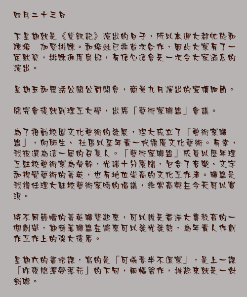 四月二十三日

下星期就是《紫釵記》演出的日子，所以本週大都忙於和陳培甡加緊排練。和培甡已非首次合作，因此大家有了一定默契，排練進度良好，有信心這會是一次令大家滿意的演出。

星期五和靈活公關公司開會，商量九月演出的宣傳細節。

開完會後就到理工大學，出席「藝術家聯盟」會議。

為了推動校園文化藝術的發展，理大成立了「藝術家聯盟」，向師生、 社區以至年青一代推廣文化藝術。有幸，我被選為這一屆的召集人。「藝術家聯盟」成員以歷年理工駐校藝術家為骨幹，光譜十分廣闊，包含了音樂、文字和視覺藝術的菁英，也有地位崇高的文化工作者。聯盟是我擔任理大駐校藝術家時的倡議，非常高興在今天可以實現。

將不同範疇的菁英聯繫起來，可以說是香港大專教育的一個創舉，期待著聯盟在將來可以發光發熱，為年青人作創作工作上的強大後盾。

星期六的書法課，寫的是「可憐春半不還家」，是上一課「昨夜閑潭夢落花」的下句，兩幅習作，拼起來就是一對對聯。 