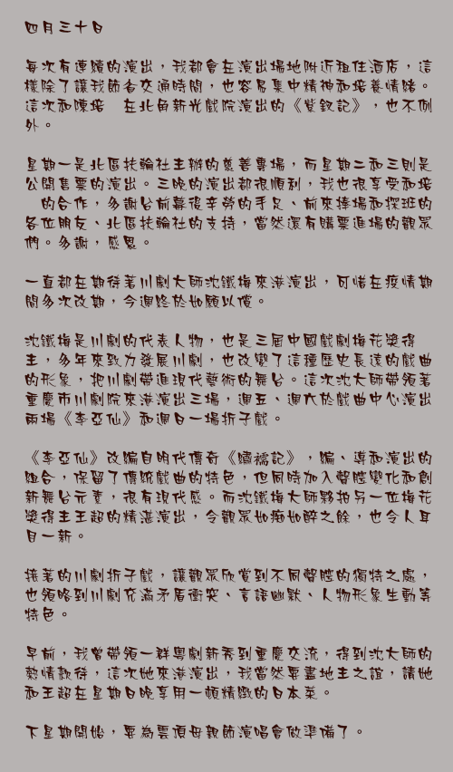 四月三十日

每次有連續的演出，我都會在演出場地附近租住酒店，這樣除了讓我節省交通時間，也容易集中精神和培養情緒。這次和陳培甡在北角新光戲院演出的《紫釵記》，也不例外。

星期一是北區扶輪社主辦的慈善專場，而星期二和三則是公開售票的演出。三晚的演出都很順利，我也很享受和培甡的合作，多謝台前幕後辛勞的手足、前來捧場和探班的各位朋友、北區扶輪社的支持，當然還有購票進場的觀眾們。多謝，感恩。 

一直都在期待著川劇大師沈鐵梅來港演出，可惜在疫情期間多次改期，今週終於如願以償。

沈鐵梅是川劇的代表人物，也是三屆中國戲劇梅花獎得主，多年來致力發展川劇，也改變了這種歷史長遠的戲曲的形象，把川劇帶進現代藝術的舞台。這次沈大師帶領著重慶市川劇院來港演出三場，週五、週六於戲曲中心演出兩場《李亞仙》和週日一場折子戲。

《李亞仙》改編自明代傳奇《繡襦記》，編、導和演出的組合，保留了傳統戲曲的特色，但同時加入聲腔變化和創新舞台元素，很有現代感。而沈鐵梅大師夥拍另一位梅花獎得主王超的精湛演出，令觀眾如痴如醉之餘，也令人耳目一新。

接著的川劇折子戲，讓觀眾欣賞到不同聲腔的獨特之處，也領略到川劇充滿矛盾衝突、言語幽默、人物形象生動等特色。

早前，我曾帶領一群粵劇新秀到重慶交流，得到沈大師的熱情款待，這次她來港演出，我當然要盡地主之誼，請她和王超在星期日晚享用一頓精緻的日本菜。

下星期開始，要為雲頂母親節演唱會做準備了。