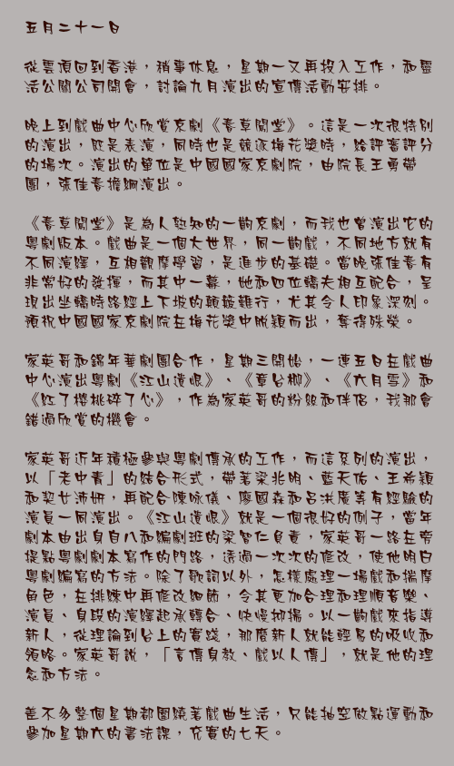 五月二十一日

從雲頂回到香港，稍事休息，星期一又再投入工作，和靈活公關公司開會，討論九月演出的宣傳活動安排。

晚上到戲曲中心欣賞京劇《春草闖堂》。這是一次很特別的演出，既是表演，同時也是競逐梅花獎時，給評審評分的場次。演出的單位是中國國家京劇院，由院長王勇帶團，張佳春擔綱演出。

《春草闖堂》是為人熟知的一齣京劇，而我也曾演出它的粵劇版本。戲曲是一個大世界，同一齣戲，不同地方就有不同演繹，互相觀摩學習，是進步的基礎。當晚張佳春有非常好的發揮，而其中一幕，她和四位轎夫相互配合，呈現出坐轎時路經上下坡的顛簸難行，尤其令人印象深刻。預祝中國國家京劇院在梅花獎中脫穎而出，奪得殊榮。

家英哥和錦年華劇團合作，星期三開始，一連五日在戲曲中心演出粵劇《江山遺恨》、《章台柳》、《六月雪》和《紅了櫻桃碎了心》，作為家英哥的粉絲和伴侶，我那會錯過欣賞的機會。

家英哥近年積極參與粵劇傳承的工作，而這系列的演出，以「老中青」的結合形式，帶著梁兆明、藍天佑、王希穎和契女沛妍，再配合陳咏儀、廖國森和呂洪廣等有經驗的演員一同演出。《江山遺恨》就是一個很好的例子，當年劇本由出身自八和編劇班的梁智仁負責，家英哥一路在旁提點粵劇劇本寫作的門路，透過一次次的修改，使他明白粵劇編寫的方法。除了歌詞以外，怎樣處理一場戲和揣摩角色，在排練中再修改細節，令其更加合理和理順音樂、演員、身段的演繹起承轉合、快慢抑揚。以一齣戲來指導新人，從理論到台上的實踐，那麼新人就能輕易的吸收和領略。家英哥說，「言傳身教、戲以人傳」，就是他的理念和方法。

差不多整個星期都圍繞著戲曲生活，只能抽空做點運動和參加星期六的書法課，充實的七天。