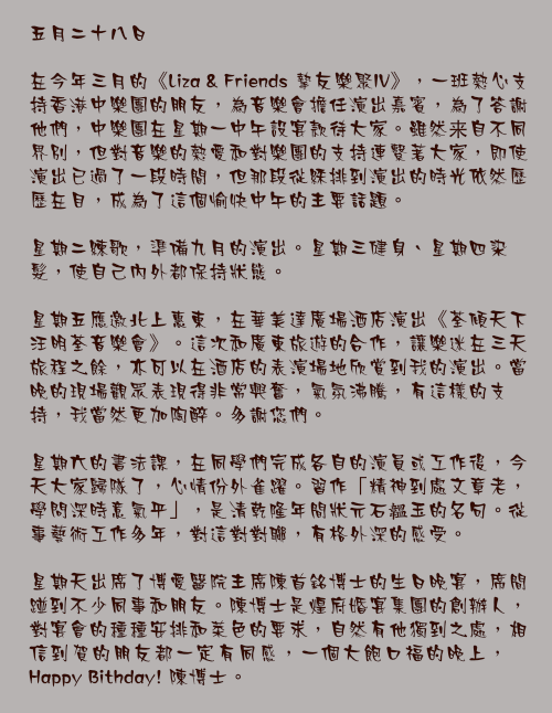 五月二十八日

在今年三月的《Liza & Friends 摯友樂聚IV》，一班熱心支持香港中樂團的朋友，為音樂會擔任演出嘉賓，為了答謝他們，中樂團在星期一中午設宴款待大家。雖然来自不同界別，但對音樂的熱愛和對樂團的支持連繫著大家，即使演出已過了一段時間，但那段從綵排到演出的時光依然歷歷在目，成為了這個愉快中午的主要話題。

星期二練歌，準備九月的演出。星期三健身、星期四染髮，使自己內外都保持狀態。

星期五應邀北上惠東，在華美達廣場酒店演出《荃傾天下汪明荃音樂會》。這次和廣東旅遊的合作，讓樂迷在三天旅程之餘，亦可以在酒店的表演場地欣賞到我的演出。當晚的現場觀眾表現得非常興奮，氣氛沸騰，有這樣的支持，我當然更加陶醉。多謝您們。

星期六的書法課，在同學們完成各自的演員或工作後，今天大家歸隊了，心情份外雀躍。習作「精神到處文章老，學問深時意氣平」，是清乾隆年間狀元石韞玉的名句。從事藝術工作多年，對這對對聯，有格外深的感受。

星期天出席了博愛醫院主席陳首銘博士的生日晚宴，席間踫到不少同事和朋友。陳博士是煌府婚宴集團的創辦人，對宴會的種種安排和菜色的要求，自然有他獨到之處，相信到賀的朋友都一定有同感，一個大飽口福的晚上，Happy Bithday! 陳博士。