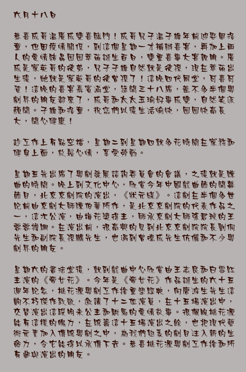 六月十八日

恭喜成哥溫廣成雙喜臨門！成哥兒子溫子雄年前迎娶周洛童，但因疫情關係，到這個星期一才補辦喜宴，再加上兩人的愛情結晶囡囡萃萌誕生百日，雙重喜事大宴親朋。廣成是家英哥的徒弟，兒子子雄自然就是徒孫，現在萃萌出生後，她就是家英哥的徒曾孫了！這晚四代同堂，可喜可賀！這晚的喜宴嘉賓滿堂，筵開三十八席，差不多半個粵劇界的朋友都來了，成哥和太太玉瑜好事成雙，自然笑逐顏開。子雄和洛童，祝您們以後生活愉快，囡囡快高長大，開心健康！

趁工作上有點空檔，星期二到星期四就多花時間在家務和健身上面，放鬆心情，享受勞動。

星期五先出席了粵劇發展諮詢委員會的會議，之後就是練曲的時間。晚上到文化中心，欣賞今年中國戲曲節的開幕節目，北京京劇院的演出，《狀元媒》。這劇在半個多世紀前由京劇大師陳伯華所作，是北京京劇院的代表作品之一，這次公演，由梅花獎得主，師承京劇大師張君秋的王蓉蓉擔綱。在演出前，很高興的見到北京京劇院院長劉侗先生和副院長孫鵬先生，也遇到曾德成先生伉儷和不少粵劇界的朋友。

星期六的書法堂後，就到戲曲中心欣賞由王志良和白雪紅主演的《帝女花》。今年是《帝女花》作品誕生的六十五週年紀念，桃花源粵劇工作捨重塑經典，向唐滌生先生這齣不朽傑作致敬，邀請了十二位演員，在十五場演出中，交替演出這段明未公主和駙馬的愛情故事。很佩服桃花源能有這樣的魄力，在統籌這十五場演出之餘，也把現代藝術元素加入傳統粵劇之中，為我們熟悉的劇目注入新的生命力，令它能得以承傳下去。恭喜桃花源粵劇工作捨和所有參與演出的朋友。