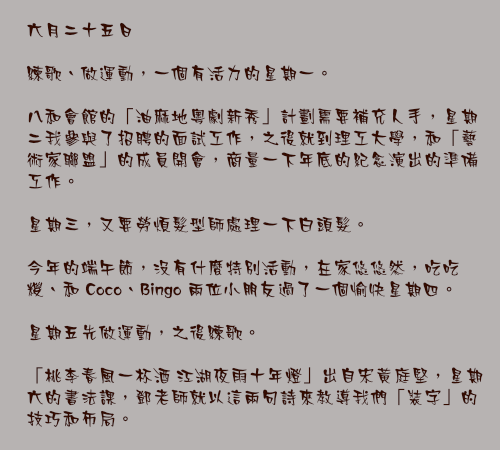 六月二十五日

練歌、做運動，一個有活力的星期一。

八和會館的「油麻地粵劇新秀」計劃需要補充人手，星期二我參與了招聘的面試工作，之後就到理工大學，和「藝術家聯盟」的成員開會，商量一下年底的紀念演出的準備工作。

星期三，又要勞煩髮型師處理一下白頭髮。

今年的端午節，沒有什麼特別活動，在家悠悠然，吃吃糭、和 Coco、Bingo 兩位小朋友過了一個愉快星期四。

星期五先做運動，之後練歌。

「桃李春風一杯酒 江湖夜雨十年燈」出自宋黃庭堅，星期六的書法課，鄧老師就以這兩句詩來教導我們「裝字」的技巧和佈局。