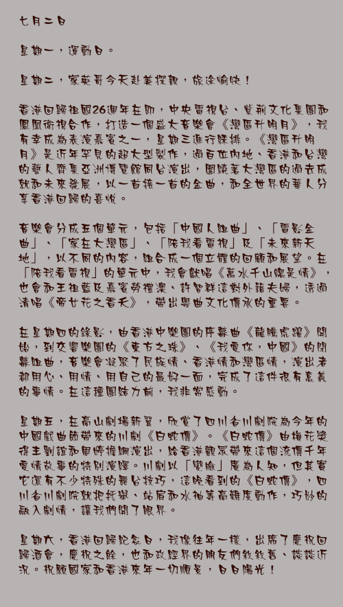 七月二日

星期一，運動日。

星期二，家英哥今天赴美探親，旅途愉快！

香港回歸祖國26週年在即，中央電視台、紫荊文化集團和鳳凰衛視合作，打造一個盛大音樂會《灣區升明月》，我有幸成為表演嘉賓之一，星期三進行綵排。《灣區升明月》是近年罕見的超大型製作，過百位內地、香港和台灣的藝人齊集亞洲博覽館同台演出，圍繞著大灣區的過去成就和未來發展，以一首接一首的金曲，和全世界的華人分享香港回歸的喜悅。

音樂會分成五個單元，包括「中國人組曲」、「電影金曲」、「家在大灣區」、「陪我看電視」及「未來新天地」，以不同的內容，組合成一個立體的回顧和展望。在「陪我看電視」的單元中，我會獻唱《萬水千山總是情》，也會和王祖藍及嘉賓勞禮澳、許智群這對外籍夫婦，透過清唱《帝女花之香夭》，帶出粵曲文化傳承的重要。

在星期四的錄影，由香港中樂團的序幕曲《龍騰虎躍》開始，到交響樂團的《東方之珠》、《我愛你，中國》的閉幕組曲，音樂會凝聚了民族情、香港情和灣區情，演出者都用心、用情、用自己的最好一面，完成了這件很有意義的事情。在這種團結力前，我非常感動。

星期五，在高山劇場新翼，欣賞了四川省川劇院為今年的中國戲曲節帶來的川劇《白蛇傳》。《白蛇傳》由梅花獎得主劉誼和周婷擔綱演出，給香港觀眾帶來這個流傳千年愛情故事的特別演繹。川劇以「變臉」廣為人知，但其實它還有不少特殊的舞台技巧，這晚看到的《白蛇傳》，四川省川劇院就把托舉、站肩和水袖等高難度動作，巧妙的融入劇情，讓我們開了眼界。

星期六，香港回歸紀念日，我像往年一樣，出席了慶祝回歸酒會，慶祝之餘，也和政經界的朋友們敘敘舊、談談近況。祝願國家和香港來年一切順景，日日陽光！