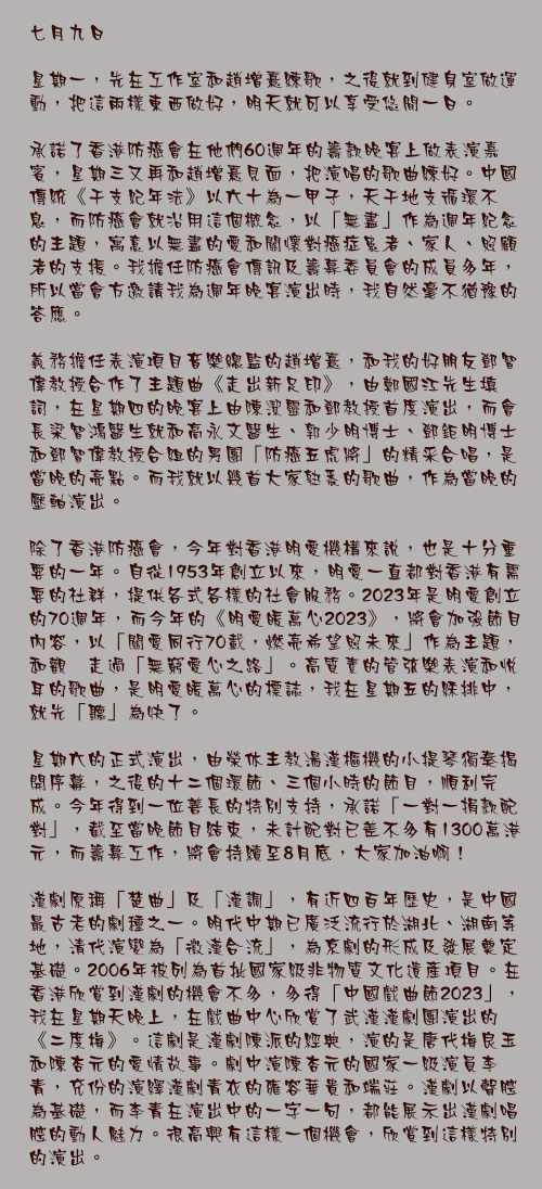 七月九日

星期一，先在工作室和趙增熹練歌，之後就到健身室做運動，把這兩樣東西做好，明天就可以享受悠閒一日。

承諾了香港防癌會在他們60週年的籌款晚宴上做表演嘉賓，星期三又再和趙增熹見面，把演唱的歌曲練好。中國傳統《干支紀年法》以六十為一甲子，天干地支循環不息，而防癌會就沿用這個概念，以「無盡」作為週年紀念的主題，寓意以無盡的愛和關懷對癌症患者、家人、照顧者的支援。我擔任防癌會傳訊及籌募委員會的成員多年，所以當會方邀請我為週年晚宴演出時，我自然毫不猶豫的答應。

義務擔任表演項目音樂總監的趙增熹，和我的好朋友鄧智偉教授合作了主題曲《走出新足印》，由鄭國江先生填詞，在星期四的晚宴上由陳潔靈和鄧教授首度演出，而會長梁智鴻醫生就和高永文醫生、郭少明博士、鄧鉅明博士和鄧智偉教授合組的男團「防癌五虎將」的精采合唱，是當晚的亮點。而我就以幾首大家熟悉的歌曲，作為當晚的壓軸演出。

除了香港防癌會，今年對香港明愛機構來說，也是十分重要的一年。自從1953年創立以來，明愛一直都對香港有需要的社群，提供各式各樣的社會服務。2023年是明愛創立的70週年，而今年的《明愛暖萬心2023》，將會加強節目內容，以「關愛同行70載，燃亮希望照未來」作為主題，和觀衆走過「無窮愛心之路」。高質素的管弦樂表演和悅耳的歌曲，是明愛暖萬心的標誌，我在星期五的綵排中，就先「聽」為快了。

星期六的正式演出，由榮休主教湯漢樞機的小提琴獨奏揭開序幕，之後的十二個環節、三個小時的節目，順利完成。今年得到一位善長的特別支持，承諾「一對一捐款配對」，截至當晚節目結束，未計配對已差不多有1300萬港元，而籌募工作，將會持續至8月底，大家加油啊！

漢劇原稱「楚曲」及「漢調」，有近四百年歷史，是中國最古老的劇種之一。明代中期已廣泛流行於湖北、湖南等地，清代演變為「徽漢合流」，為京劇的形成及發展奠定基礎。2006年被列為首批國家級非物質文化遺產項目。在香港欣賞到漢劇的機會不多，多得「中國戲曲節2023」，我在星期天晚上，在戲曲中心欣賞了武漢漢劇團演出的《二度梅》。這劇是漢劇陳派的經典，演的是唐代梅良玉和陳杏元的愛情故事。劇中演陳杏元的國家一級演員李青，充份的演繹漢劇青衣的雍容華貴和端莊。漢劇以聲腔為基礎，而李青在演出中的一字一句，都能展示出漢劇唱腔的動人魅力。很高興有這樣一個機會，欣賞到這樣特別的演出。